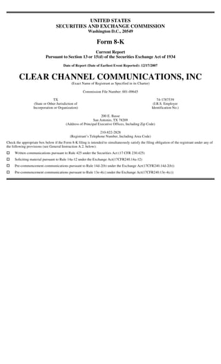 UNITED STATES
                                  SECURITIES AND EXCHANGE COMMISSION
                                                         Washington D.C., 20549

                                                               Form 8-K
                                                      Current Report
                           Pursuant to Section 13 or 15(d) of the Securities Exchange Act of 1934
                                        Date of Report (Date of Earliest Event Reported): 12/17/2007


        CLEAR CHANNEL COMMUNICATIONS, INC
                                             (Exact Name of Registrant as Specified in its Charter)

                                                     Commission File Number: 001-09645

                                TX                                                                        74-1787539
                   (State or Other Jurisdiction of                                                     (I.R.S. Employer
                  Incorporation or Organization)                                                      Identification No.)

                                                                 200 E. Basse
                                                           San Antonio, TX 78209
                                         (Address of Principal Executive Offices, Including Zip Code)

                                                                210-822-2828
                                            (Registrant’s Telephone Number, Including Area Code)
Check the appropriate box below if the Form 8-K filing is intended to simultaneously satisfy the filing obligation of the registrant under any of
the following provisions (see General Instruction A.2. below):
     Written communications pursuant to Rule 425 under the Securities Act (17 CFR 230.425)
     Soliciting material pursuant to Rule 14a-12 under the Exchange Act(17CFR240.14a-12)
     Pre-commencement communications pursuant to Rule 14d-2(b) under the Exchange Act(17CFR240.14d-2(b))
     Pre-commencement communications pursuant to Rule 13e-4(c) under the Exchange Act(17CFR240.13e-4(c))
 