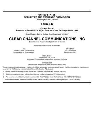 UNITED STATES
                                SECURITIES AND EXCHANGE COMMISSION
                                                     Washington D.C., 20549

                                                           Form 8-K
                                               Current Report
                    Pursuant to Section 13 or 15(d) of the Securities Exchange Act of 1934
                                   Date of Report (Date of Earliest Event Reported): 7/27/2007


         CLEAR CHANNEL COMMUNICATIONS, INC
                                       (Exact Name of Registrant as Specified in its Charter)

                                                   Commission File Number: 001-09645

                              TX                                                                  74-1787539
                 (State or Other Jurisdiction of                                               (I.R.S. Employer
                Incorporation or Organization)                                                Identification No.)

                                                           200 E. Basse
                                                      San Antonio, TX 78209
                                    (Address of Principal Executive Offices, Including Zip Code)

                                                           210-822-2828
                                       (Registrant’s Telephone Number, Including Area Code)
Check the appropriate box below if the Form 8-K filing is intended to simultaneously satisfy the filing obligation of the registrant
under any of the following provisions (see General Instruction A.2. below):
    Written communications pursuant to Rule 425 under the Securities Act (17 CFR 230.425)
    Soliciting material pursuant to Rule 14a-12 under the Exchange Act(17CFR240.14a-12)
    Pre-commencement communications pursuant to Rule 14d-2(b) under the Exchange Act(17CFR240.14d-2(b))
    Pre-commencement communications pursuant to Rule 13e-4(c) under the Exchange Act(17CFR240.13e-4(c))
 