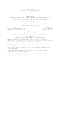 UNITED STATES
                      SECURITIES AND EXCHANGE COMMISSION
                            Washington D.C., 20549

                                   Form 8-K

                                Current Report
    Pursuant to Section 13 or 15(d) of the Securities Exchange Act of 1934

          Date of Report (Date of Earliest Event Reported): 4/26/2007

                       CLEAR CHANNEL COMMUNICATIONS INC
            (Exact Name of Registrant as Specified in its Charter)

                       Commission File Number: 001-09645

             TX                                                 74-1787539
(State or Other Jurisdiction of                              (I.R.S. Employer
 Incorporation or Organization)                             Identification No.)

                                 200 E. Basse
                             San Antonio, TX 78209
         (Address of Principal Executive Offices, Including Zip Code)

                                 210-822-2828
             (Registrant's Telephone Number, Including Area Code)

Check the appropriate box below if the Form 8-K filing is intended to
simultaneously satisfy the filing obligation of the registrant under any of the
following provisions (see General Instruction A.2. below):

[ ] Written communications pursuant to Rule 425 under the Securities Act (17
    CFR 230.425)

[ ] Soliciting material pursuant to Rule 14a-12 under the Exchange Act (17
    CFR 240.14a-12)

[ ] Pre-commencement communications pursuant to Rule 14d-2(b) under the
    Exchange Act (17 CFR 240.14d-2(b))

[ ] Pre-commencement communications pursuant to Rule 13e-4(c) under the
    Exchange Act (17 CFR 240.13e-4(c))
 