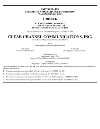 UNITED STATES
                                  SECURITIES AND EXCHANGE COMMISSION
                                                       WASHINGTON, DC 20549

                                                             FORM 8-K
                                                CURRENT REPORT PURSUANT
                                               TO SECTION 13 OR 15(D) OF THE
                                             SECURITIES EXCHANGE ACT OF 1934
                                     Date Of Report (Date Of Earliest Event Reported): December 7, 2006


        CLEAR CHANNEL COMMUNICATIONS, INC.
                                             (Exact Name of Registrant as Specified in its Charter)

                                                                      Texas
                                                  (State or Other Jurisdiction of Incorporation)

                          001-09645                                                                    74-1787539
                    (Commission File Number)                                                  (IRS Employer Identification No.)

                                                             200 East Basse Road
                                                          San Antonio, Texas 78209
                                         (Address of Principal Executive Offices, Including Zip Code)

                                                                210-822-2828
                                            (Registrant’s Telephone Number, Including Area Code)
Check the appropriate box below if the Form 8-K filing is intended to simultaneously satisfy the filing obligation of the registrant under any of
the following provisions:
    Written communications pursuant to Rule 425 under the Securities Act (17 CFR 230.425)
    Soliciting material pursuant to Rule 14a-12 under the Exchange Act (17CFR240.14a-12)
    Pre-commencement communications pursuant to Rule 14d-2(b) under the Exchange Act (17CFR240.14d-2(b))
    Pre-commencement communications pursuant to Rule 13e-4(c) under the Exchange Act (17CFR240.13e-4(c))
 