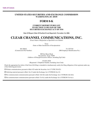 Table of Contents



                    UNITED STATES SECURITIES AND EXCHANGE COMMISSION
                                                      WASHINGTON, DC 20549

                                                            FORM 8-K
                                               CURRENT REPORT PURSUANT
                                              TO SECTION 13 OR 15(D) OF THE
                                            SECURITIES EXCHANGE ACT OF 1934
                                 Date Of Report (Date Of Earliest Event Reported): November 16, 2006


            CLEAR CHANNEL COMMUNICATIONS, INC.
                                            (Exact Name of Registrant as Specified in its Charter)

                                                                     Texas
                                                 (State or Other Jurisdiction of Incorporation)

                          001-09645                                                                   74-1787539
                    (Commission File Number)                                                 (IRS Employer Identification No.)

                                                            200 East Basse Road
                                                         San Antonio, Texas 78209
                                        (Address of Principal Executive Offices, Including Zip Code)

                                                               210-822-2828
                                           (Registrant’s Telephone Number, Including Area Code)
  Check the appropriate box below if the Form 8-K filing is intended to simultaneously satisfy the filing obligation of the registrant under any
  of the following provisions:
     Written communications pursuant to Rule 425 under the Securities Act (17 CFR 230.425)
     Soliciting material pursuant to Rule 14a-12 under the Exchange Act (17CFR240.14a-12)
     Pre-commencement communications pursuant to Rule 14d-2(b) under the Exchange Act (17CFR240.14d-2(b))
     Pre-commencement communications pursuant to Rule 13e-4(c) under the Exchange Act (17CFR240.13e-4(c))
 