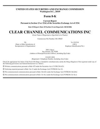 UNITED STATES SECURITIES AND EXCHANGE COMMISSION
                                                         Washington D.C., 20549

                                                               Form 8-K
                                                      Current Report
                           Pursuant to Section 13 or 15(d) of the Securities Exchange Act of 1934
                                       Date Of Report (Date Of Earliest Event Reported): 08/10/2006


         CLEAR CHANNEL COMMUNICATIONS INC
                                             (Exact Name of Registrant as Specified in its Charter)

                                                     Commission File Number: 001-09645

                                TX                                                                     74-1787539
                   (State or Other Jurisdiction of                                                        (I.R.S.
                  Incorporation or Organization)                                                Employer Identification No.)

                                                                 200 E. Basse
                                                           San Antonio, TX 78209
                                         (Address of Principal Executive Offices, Including Zip Code)

                                                                210-822-2828
                                            (Registrant’s Telephone Number, Including Area Code)
Check the appropriate box below if the Form 8-K filing is intended to simultaneously satisfy the filing obligation of the registrant under any of
the following provisions (see General Instruction A.2. below):
   Written communications pursuant to Rule 425 under the Securities Act (17 CFR 230.425)
   Soliciting material pursuant to Rule 14a-12 under the Exchange Act(17CFR240.14a-12)
   Pre-commencement communications pursuant to Rule 14d-2(b) under the Exchange Act(17CFR240.14d-2(b))
   Pre-commencement communications pursuant to Rule 13e-4(c) under the Exchange Act(17CFR240.13e-4(c))
 