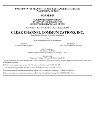 UNITED STATES SECURITIES AND EXCHANGE COMMISSION
                                                       WASHINGTON, DC 20549

                                                             FORM 8-K
                                                CURRENT REPORT PURSUANT
                                               TO SECTION 13 OR 15(D) OF THE
                                             SECURITIES EXCHANGE ACT OF 1934
                                      Date Of Report (Date Of Earliest Event Reported): July 25, 2006


             CLEAR CHANNEL COMMUNICATIONS, INC.
                                             (Exact Name of Registrant as Specified in its Charter)

                                                                      Texas
                                                  (State or Other Jurisdiction of Incorporation)

                          001-09645                                                                    74-1787539
                    (Commission File Number)                                                  (IRS Employer Identification No.)

                                                               200 E. Basse Rd.
                                                           San Antonio, TX 78209
                                         (Address of Principal Executive Offices, Including Zip Code)

                                                                210-822-2828
                                            (Registrant’s Telephone Number, Including Area Code)
Check the appropriate box below if the Form 8-K filing is intended to simultaneously satisfy the filing obligation of the registrant under any of
the following provisions:
  Written communications pursuant to Rule 425 under the Securities Act (17 CFR 230.425)
  Soliciting material pursuant to Rule 14a-12 under the Exchange Act (17 CFR 240.14a-12)
  Pre-commencement communications pursuant to Rule 14d-2(b) under the Exchange Act (17 CFR 240.14d-2(b))
  Pre-commencement communications pursuant to Rule 13e-4(c) under the Exchange Act (17 CFR 240.13e-4(c))
 