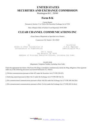 UNITED STATES
                   SECURITIES AND EXCHANGE COMMISSION
                                                   Washington D.C., 20549

                                                          Form 8-K
                                                            Current Report
                                Pursuant to Section 13 or 15(d) of the Securities Exchange Act of 1934

                                     Date of Report (Date of Earliest Event Reported): 05/05/2005


                    CLEAR CHANNEL COMMUNICATIONS INC
                                         (Exact Name of Registrant as Specified in its Charter)

                                                 Commission File Number: 001-09645


                            TX                                                                  74-1787539
             (State or Other Jurisdiction of                                                 (I.R.S. Employer
              Incorporation or Organization)                                                Identification No.)

                                             200 E. Basse
                                         San Antonio, TX 78209
                     (Address of Principal Executive Offices, Including Zip Code)



                                                            210-822-2828
                                        (Registrant's Telephone Number, Including Area Code)

Check the appropriate box below if the Form 8-K filing is intended to simultaneously satisfy the filing obligation of the registrant
under any of the following provisions (see General Instruction A.2. below):

[ ] Written communications pursuant to Rule 425 under the Securities Act (17 CFR 230.425)

[ ] Soliciting material pursuant to Rule 14a-12 under the Exchange Act (17 CFR 240.14a-12)

[ ] Pre-commencement communications pursuant to Rule 14d-2(b) under the Exchange Act (17 CFR 240.14d-2(b))

[ ] Pre-commencement communications pursuant to Rule 13e-4(c) under the Exchange Act (17 CFR 240.13e-4(c))




                                                             © 2005.     EDGAR Online, Inc.
 