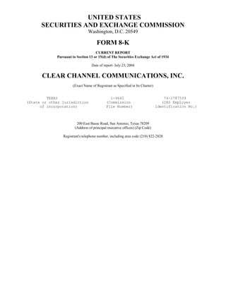 UNITED STATES
      SECURITIES AND EXCHANGE COMMISSION
                                Washington, D.C. 20549

                                      FORM 8-K
                                     CURRENT REPORT
             Pursuant to Section 13 or 15(d) of The Securities Exchange Act of 1934

                                   Date of report: July 23, 2004


       CLEAR CHANNEL COMMUNICATIONS, INC.
                      (Exact Name of Registrant as Specified in Its Charter)


         TEXAS                                1-9645                               74-1787539
(State or other jurisdiction                (Commission                           (IRS Employer
      of incorporation)                     File Number)                       Identification No.)



                         200 East Basse Road, San Antonio, Texas 78209
                        (Address of principal executive offices) (Zip Code)

                Registrant's telephone number, including area code (210) 822-2828
 