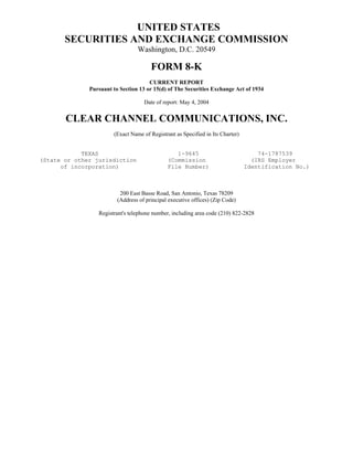 UNITED STATES
       SECURITIES AND EXCHANGE COMMISSION
                                 Washington, D.C. 20549

                                       FORM 8-K
                                      CURRENT REPORT
              Pursuant to Section 13 or 15(d) of The Securities Exchange Act of 1934

                                    Date of report: May 4, 2004


       CLEAR CHANNEL COMMUNICATIONS, INC.
                       (Exact Name of Registrant as Specified in Its Charter)


            TEXAS                                1-9645                             74-1787539
(State or other jurisdiction                  (Commission                         (IRS Employer
      of incorporation)                       File Number)                      Identification No.)



                          200 East Basse Road, San Antonio, Texas 78209
                         (Address of principal executive offices) (Zip Code)

                 Registrant's telephone number, including area code (210) 822-2828
 