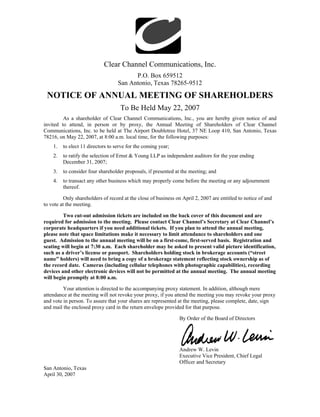 Clear Channel Communications, Inc.
                                         P.O. Box 659512
                                   San Antonio, Texas 78265-9512

 NOTICE OF ANNUAL MEETING OF SHAREHOLDERS
                                    To Be Held May 22, 2007
         As a shareholder of Clear Channel Communications, Inc., you are hereby given notice of and
invited to attend, in person or by proxy, the Annual Meeting of Shareholders of Clear Channel
Communications, Inc. to be held at The Airport Doubletree Hotel, 37 NE Loop 410, San Antonio, Texas
78216, on May 22, 2007, at 8:00 a.m. local time, for the following purposes:
    1.   to elect 11 directors to serve for the coming year;
    2.   to ratify the selection of Ernst & Young LLP as independent auditors for the year ending
         December 31, 2007;
    3.   to consider four shareholder proposals, if presented at the meeting; and
    4.   to transact any other business which may properly come before the meeting or any adjournment
         thereof.

          Only shareholders of record at the close of business on April 2, 2007 are entitled to notice of and
to vote at the meeting.

         Two cut-out admission tickets are included on the back cover of this document and are
required for admission to the meeting. Please contact Clear Channel’s Secretary at Clear Channel’s
corporate headquarters if you need additional tickets. If you plan to attend the annual meeting,
please note that space limitations make it necessary to limit attendance to shareholders and one
guest. Admission to the annual meeting will be on a first-come, first-served basis. Registration and
seating will begin at 7:30 a.m. Each shareholder may be asked to present valid picture identification,
such as a driver’s license or passport. Shareholders holding stock in brokerage accounts (“street
name” holders) will need to bring a copy of a brokerage statement reflecting stock ownership as of
the record date. Cameras (including cellular telephones with photographic capabilities), recording
devices and other electronic devices will not be permitted at the annual meeting. The annual meeting
will begin promptly at 8:00 a.m.

         Your attention is directed to the accompanying proxy statement. In addition, although mere
attendance at the meeting will not revoke your proxy, if you attend the meeting you may revoke your proxy
and vote in person. To assure that your shares are represented at the meeting, please complete, date, sign
and mail the enclosed proxy card in the return envelope provided for that purpose.

                                                                By Order of the Board of Directors




                                                                Andrew W. Levin
                                                                Executive Vice President, Chief Legal
                                                                Officer and Secretary
San Antonio, Texas
April 30, 2007
 