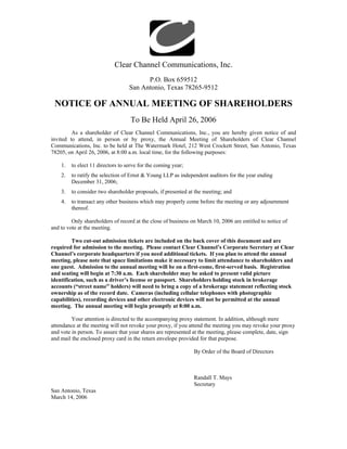 Clear Channel Communications, Inc.
                                         P.O. Box 659512
                                   San Antonio, Texas 78265-9512

 NOTICE OF ANNUAL MEETING OF SHAREHOLDERS
                                    To Be Held April 26, 2006
         As a shareholder of Clear Channel Communications, Inc., you are hereby given notice of and
invited to attend, in person or by proxy, the Annual Meeting of Shareholders of Clear Channel
Communications, Inc. to be held at The Watermark Hotel, 212 West Crockett Street, San Antonio, Texas
78205, on April 26, 2006, at 8:00 a.m. local time, for the following purposes:

    1.   to elect 11 directors to serve for the coming year;
    2.   to ratify the selection of Ernst & Young LLP as independent auditors for the year ending
         December 31, 2006;
    3.   to consider two shareholder proposals, if presented at the meeting; and
    4.   to transact any other business which may properly come before the meeting or any adjournment
         thereof.

         Only shareholders of record at the close of business on March 10, 2006 are entitled to notice of
and to vote at the meeting.

         Two cut-out admission tickets are included on the back cover of this document and are
required for admission to the meeting. Please contact Clear Channel’s Corporate Secretary at Clear
Channel’s corporate headquarters if you need additional tickets. If you plan to attend the annual
meeting, please note that space limitations make it necessary to limit attendance to shareholders and
one guest. Admission to the annual meeting will be on a first-come, first-served basis. Registration
and seating will begin at 7:30 a.m. Each shareholder may be asked to present valid picture
identification, such as a driver’s license or passport. Shareholders holding stock in brokerage
accounts (“street name” holders) will need to bring a copy of a brokerage statement reflecting stock
ownership as of the record date. Cameras (including cellular telephones with photographic
capabilities), recording devices and other electronic devices will not be permitted at the annual
meeting. The annual meeting will begin promptly at 8:00 a.m.

         Your attention is directed to the accompanying proxy statement. In addition, although mere
attendance at the meeting will not revoke your proxy, if you attend the meeting you may revoke your proxy
and vote in person. To assure that your shares are represented at the meeting, please complete, date, sign
and mail the enclosed proxy card in the return envelope provided for that purpose.

                                                               By Order of the Board of Directors



                                                               Randall T. Mays
                                                               Secretary
San Antonio, Texas
March 14, 2006
 