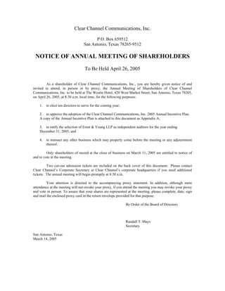 Clear Channel Communications, Inc.

                                         P.O. Box 659512
                                   San Antonio, Texas 78265-9512

 NOTICE OF ANNUAL MEETING OF SHAREHOLDERS

                                    To Be Held April 26, 2005

         As a shareholder of Clear Channel Communications, Inc., you are hereby given notice of and
invited to attend, in person or by proxy, the Annual Meeting of Shareholders of Clear Channel
Communications, Inc. to be held at The Westin Hotel, 420 West Market Street, San Antonio, Texas 78205,
on April 26, 2005, at 8:30 a.m. local time, for the following purposes:

    1.   to elect ten directors to serve for the coming year;

    2. to approve the adoption of the Clear Channel Communications, Inc. 2005 Annual Incentive Plan.
    A copy of the Annual Incentive Plan is attached to this document as Appendix A;

    3. to ratify the selection of Ernst & Young LLP as independent auditors for the year ending
    December 31, 2005; and

    4.   to transact any other business which may properly come before the meeting or any adjournment
         thereof.

         Only shareholders of record at the close of business on March 11, 2005 are entitled to notice of
and to vote at the meeting.

         Two cut-out admission tickets are included on the back cover of this document. Please contact
Clear Channel’s Corporate Secretary at Clear Channel’s corporate headquarters if you need additional
tickets. The annual meeting will begin promptly at 8:30 a.m.

         Your attention is directed to the accompanying proxy statement. In addition, although mere
attendance at the meeting will not revoke your proxy, if you attend the meeting you may revoke your proxy
and vote in person. To assure that your shares are represented at the meeting, please complete, date, sign
and mail the enclosed proxy card in the return envelope provided for that purpose.

                                                                By Order of the Board of Directors



                                                                Randall T. Mays
                                                                Secretary

San Antonio, Texas
March 14, 2005
 