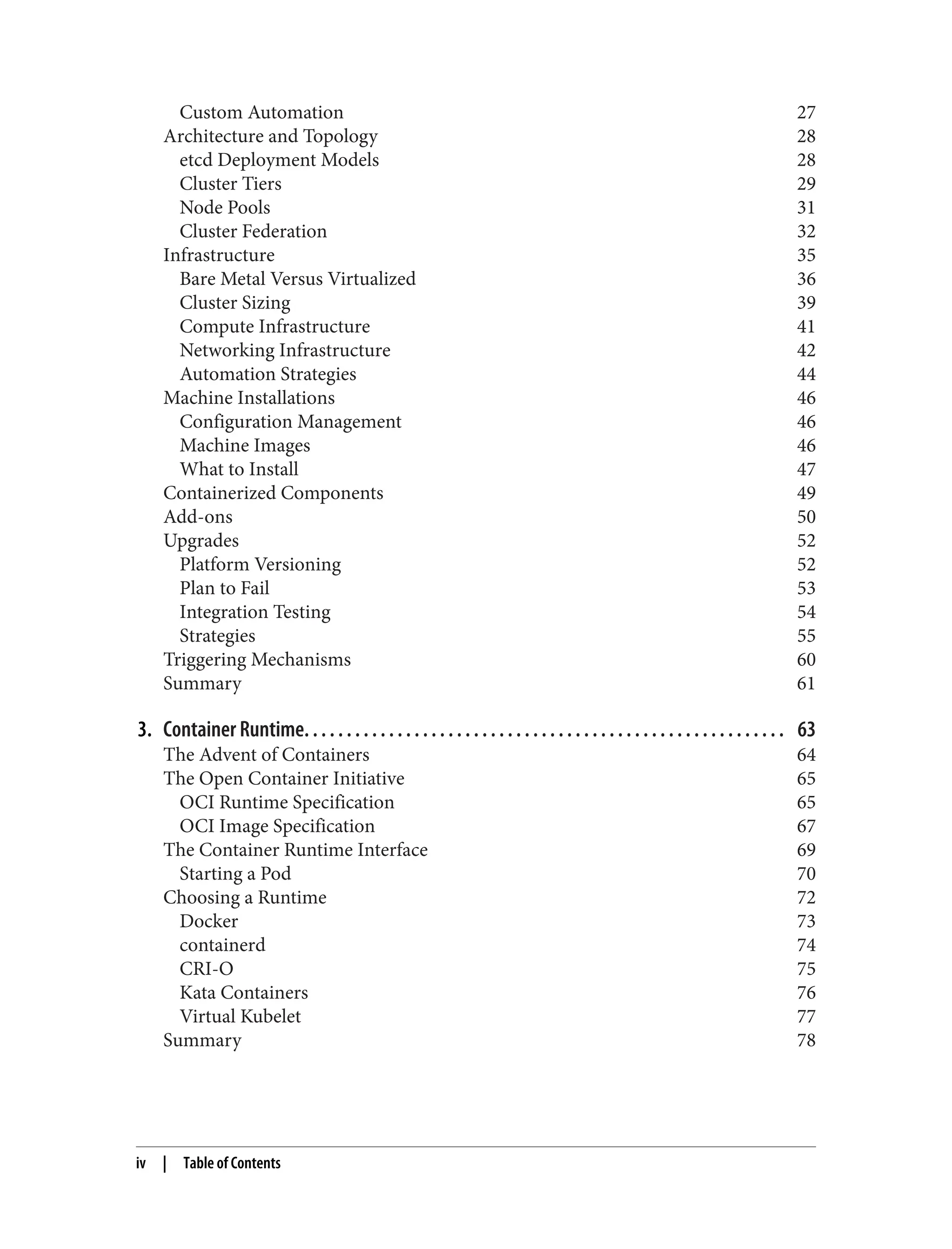 Custom Automation 27
Architecture and Topology 28
etcd Deployment Models 28
Cluster Tiers 29
Node Pools 31
Cluster Federation 32
Infrastructure 35
Bare Metal Versus Virtualized 36
Cluster Sizing 39
Compute Infrastructure 41
Networking Infrastructure 42
Automation Strategies 44
Machine Installations 46
Configuration Management 46
Machine Images 46
What to Install 47
Containerized Components 49
Add-ons 50
Upgrades 52
Platform Versioning 52
Plan to Fail 53
Integration Testing 54
Strategies 55
Triggering Mechanisms 60
Summary 61
3. Container Runtime. . . . . . . . . . . . . . . . . . . . . . . . . . . . . . . . . . . . . . . . . . . . . . . . . . . . . . . . . 63
The Advent of Containers 64
The Open Container Initiative 65
OCI Runtime Specification 65
OCI Image Specification 67
The Container Runtime Interface 69
Starting a Pod 70
Choosing a Runtime 72
Docker 73
containerd 74
CRI-O 75
Kata Containers 76
Virtual Kubelet 77
Summary 78
iv | Table of Contents
 