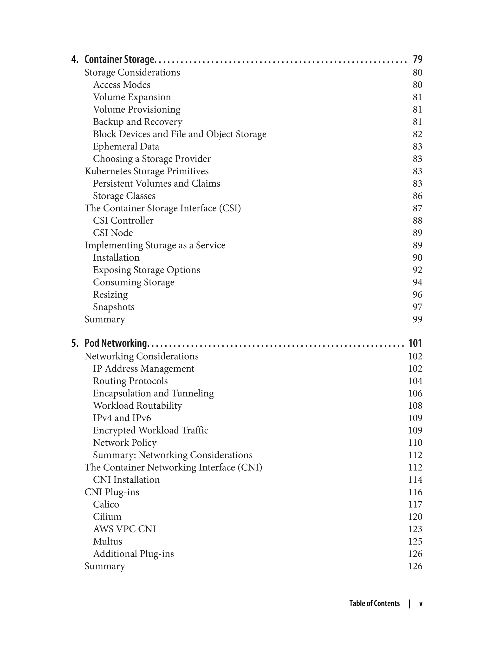 4. Container Storage. . . . . . . . . . . . . . . . . . . . . . . . . . . . . . . . . . . . . . . . . . . . . . . . . . . . . . . . . . 79
Storage Considerations 80
Access Modes 80
Volume Expansion 81
Volume Provisioning 81
Backup and Recovery 81
Block Devices and File and Object Storage 82
Ephemeral Data 83
Choosing a Storage Provider 83
Kubernetes Storage Primitives 83
Persistent Volumes and Claims 83
Storage Classes 86
The Container Storage Interface (CSI) 87
CSI Controller 88
CSI Node 89
Implementing Storage as a Service 89
Installation 90
Exposing Storage Options 92
Consuming Storage 94
Resizing 96
Snapshots 97
Summary 99
5. Pod Networking. . . . . . . . . . . . . . . . . . . . . . . . . . . . . . . . . . . . . . . . . . . . . . . . . . . . . . . . . . . 101
Networking Considerations 102
IP Address Management 102
Routing Protocols 104
Encapsulation and Tunneling 106
Workload Routability 108
IPv4 and IPv6 109
Encrypted Workload Traffic 109
Network Policy 110
Summary: Networking Considerations 112
The Container Networking Interface (CNI) 112
CNI Installation 114
CNI Plug-ins 116
Calico 117
Cilium 120
AWS VPC CNI 123
Multus 125
Additional Plug-ins 126
Summary 126
Table of Contents | v
 