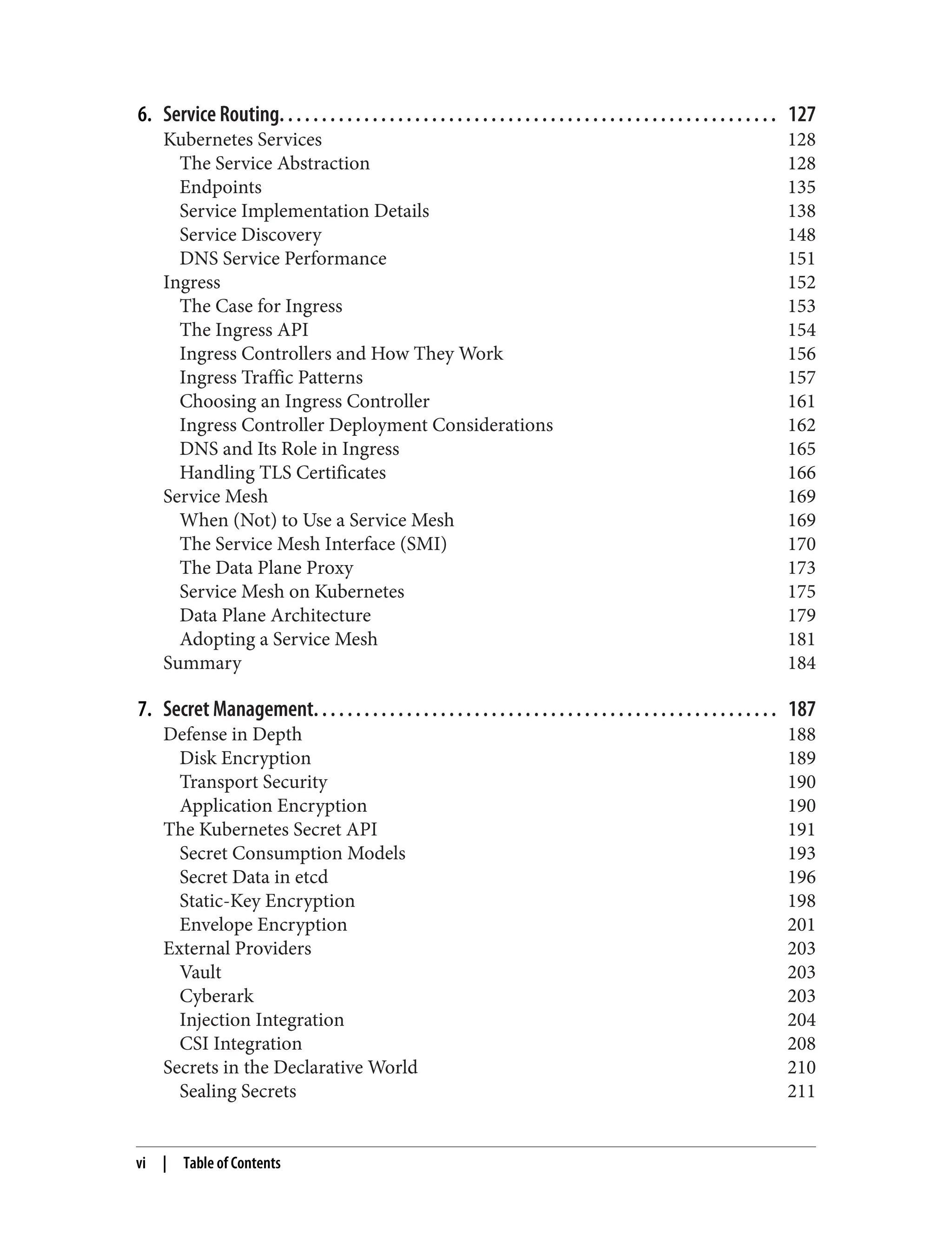 6. Service Routing. . . . . . . . . . . . . . . . . . . . . . . . . . . . . . . . . . . . . . . . . . . . . . . . . . . . . . . . . . . 127
Kubernetes Services 128
The Service Abstraction 128
Endpoints 135
Service Implementation Details 138
Service Discovery 148
DNS Service Performance 151
Ingress 152
The Case for Ingress 153
The Ingress API 154
Ingress Controllers and How They Work 156
Ingress Traffic Patterns 157
Choosing an Ingress Controller 161
Ingress Controller Deployment Considerations 162
DNS and Its Role in Ingress 165
Handling TLS Certificates 166
Service Mesh 169
When (Not) to Use a Service Mesh 169
The Service Mesh Interface (SMI) 170
The Data Plane Proxy 173
Service Mesh on Kubernetes 175
Data Plane Architecture 179
Adopting a Service Mesh 181
Summary 184
7. Secret Management. . . . . . . . . . . . . . . . . . . . . . . . . . . . . . . . . . . . . . . . . . . . . . . . . . . . . . . 187
Defense in Depth 188
Disk Encryption 189
Transport Security 190
Application Encryption 190
The Kubernetes Secret API 191
Secret Consumption Models 193
Secret Data in etcd 196
Static-Key Encryption 198
Envelope Encryption 201
External Providers 203
Vault 203
Cyberark 203
Injection Integration 204
CSI Integration 208
Secrets in the Declarative World 210
Sealing Secrets 211
vi | Table of Contents
 