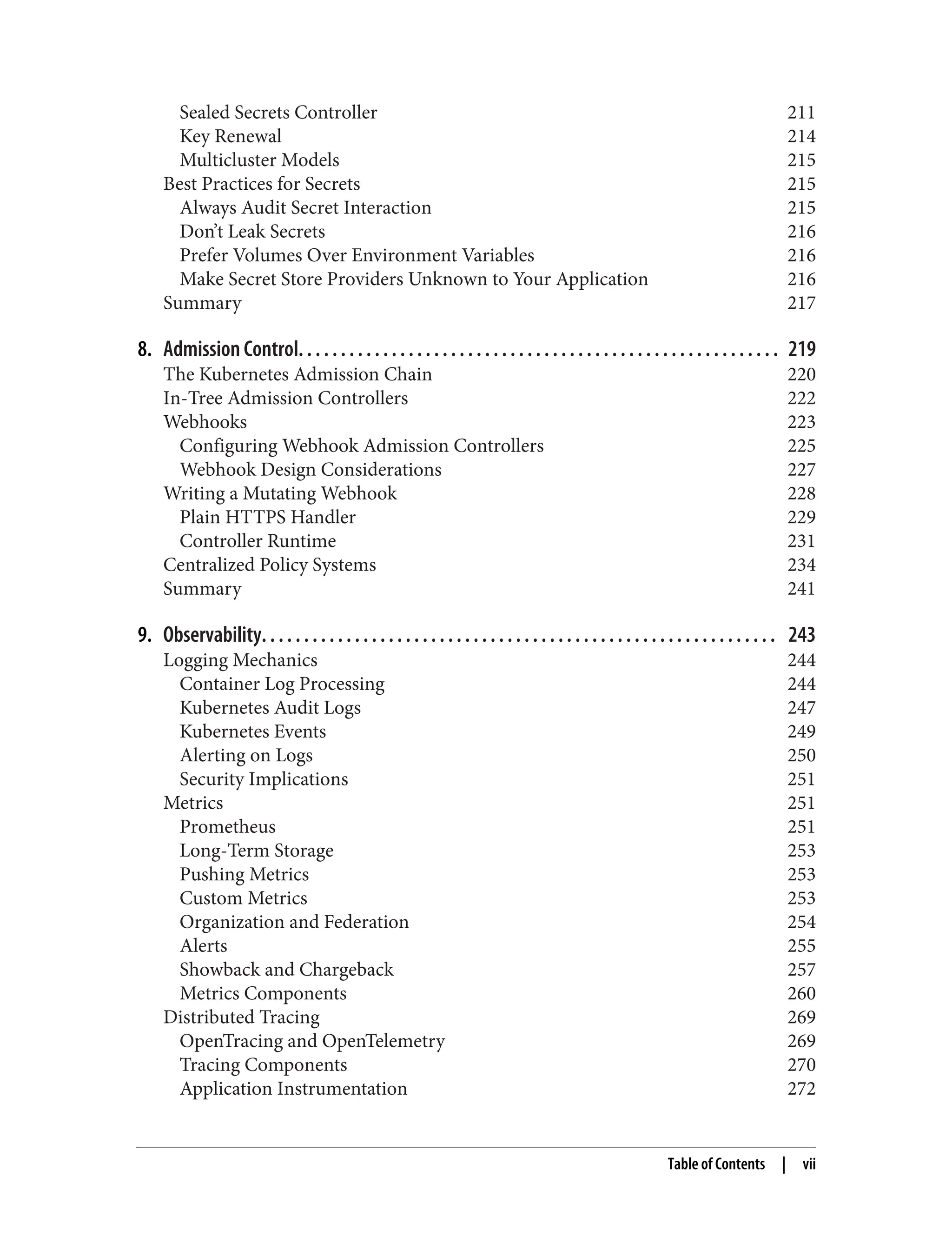 Sealed Secrets Controller 211
Key Renewal 214
Multicluster Models 215
Best Practices for Secrets 215
Always Audit Secret Interaction 215
Don’t Leak Secrets 216
Prefer Volumes Over Environment Variables 216
Make Secret Store Providers Unknown to Your Application 216
Summary 217
8. Admission Control. . . . . . . . . . . . . . . . . . . . . . . . . . . . . . . . . . . . . . . . . . . . . . . . . . . . . . . . . 219
The Kubernetes Admission Chain 220
In-Tree Admission Controllers 222
Webhooks 223
Configuring Webhook Admission Controllers 225
Webhook Design Considerations 227
Writing a Mutating Webhook 228
Plain HTTPS Handler 229
Controller Runtime 231
Centralized Policy Systems 234
Summary 241
9. Observability. . . . . . . . . . . . . . . . . . . . . . . . . . . . . . . . . . . . . . . . . . . . . . . . . . . . . . . . . . . . . 243
Logging Mechanics 244
Container Log Processing 244
Kubernetes Audit Logs 247
Kubernetes Events 249
Alerting on Logs 250
Security Implications 251
Metrics 251
Prometheus 251
Long-Term Storage 253
Pushing Metrics 253
Custom Metrics 253
Organization and Federation 254
Alerts 255
Showback and Chargeback 257
Metrics Components 260
Distributed Tracing 269
OpenTracing and OpenTelemetry 269
Tracing Components 270
Application Instrumentation 272
Table of Contents | vii
 