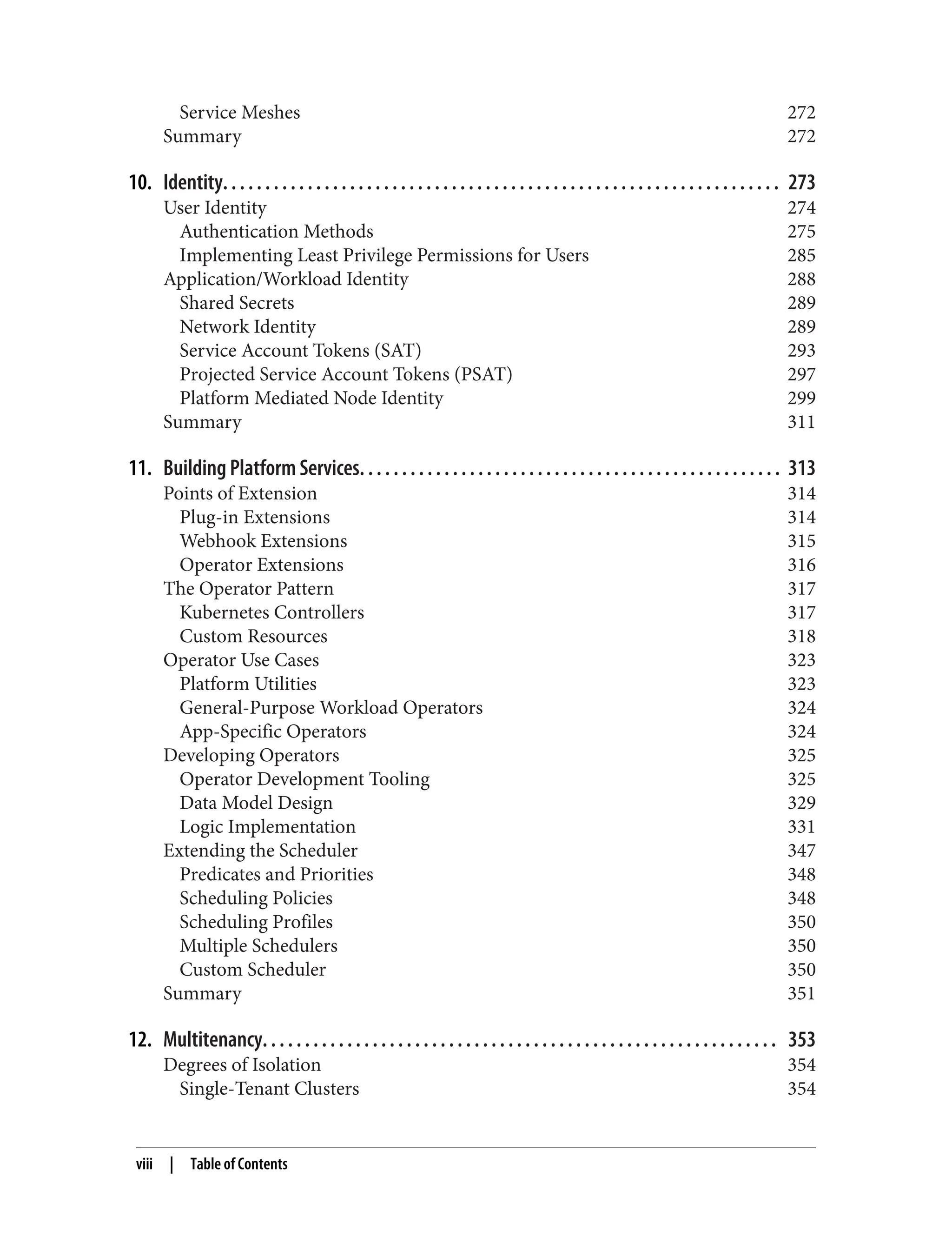 Service Meshes 272
Summary 272
10. Identity. . . . . . . . . . . . . . . . . . . . . . . . . . . . . . . . . . . . . . . . . . . . . . . . . . . . . . . . . . . . . . . . . . 273
User Identity 274
Authentication Methods 275
Implementing Least Privilege Permissions for Users 285
Application/Workload Identity 288
Shared Secrets 289
Network Identity 289
Service Account Tokens (SAT) 293
Projected Service Account Tokens (PSAT) 297
Platform Mediated Node Identity 299
Summary 311
11. Building Platform Services. . . . . . . . . . . . . . . . . . . . . . . . . . . . . . . . . . . . . . . . . . . . . . . . . . 313
Points of Extension 314
Plug-in Extensions 314
Webhook Extensions 315
Operator Extensions 316
The Operator Pattern 317
Kubernetes Controllers 317
Custom Resources 318
Operator Use Cases 323
Platform Utilities 323
General-Purpose Workload Operators 324
App-Specific Operators 324
Developing Operators 325
Operator Development Tooling 325
Data Model Design 329
Logic Implementation 331
Extending the Scheduler 347
Predicates and Priorities 348
Scheduling Policies 348
Scheduling Profiles 350
Multiple Schedulers 350
Custom Scheduler 350
Summary 351
12. Multitenancy. . . . . . . . . . . . . . . . . . . . . . . . . . . . . . . . . . . . . . . . . . . . . . . . . . . . . . . . . . . . . 353
Degrees of Isolation 354
Single-Tenant Clusters 354
viii | Table of Contents
 