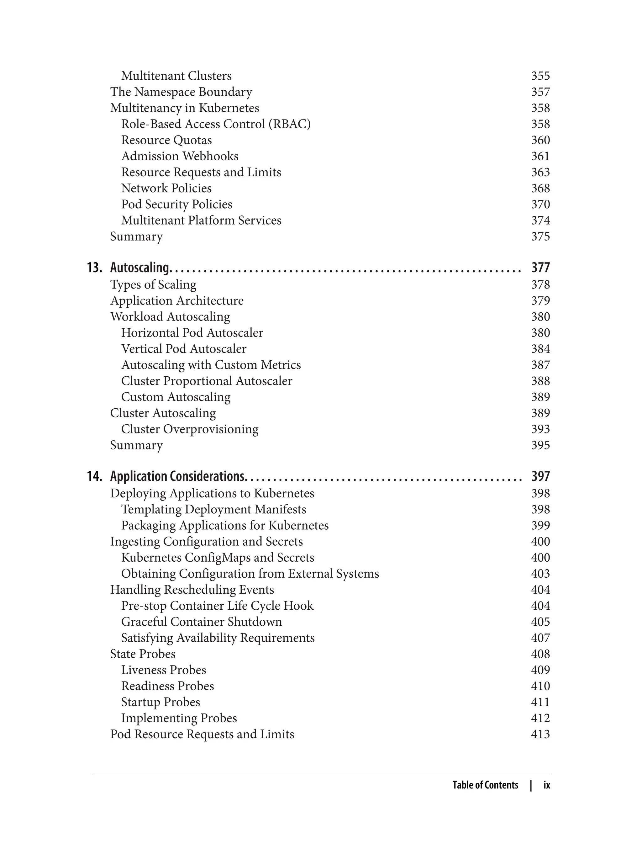 Multitenant Clusters 355
The Namespace Boundary 357
Multitenancy in Kubernetes 358
Role-Based Access Control (RBAC) 358
Resource Quotas 360
Admission Webhooks 361
Resource Requests and Limits 363
Network Policies 368
Pod Security Policies 370
Multitenant Platform Services 374
Summary 375
13. Autoscaling. . . . . . . . . . . . . . . . . . . . . . . . . . . . . . . . . . . . . . . . . . . . . . . . . . . . . . . . . . . . . . 377
Types of Scaling 378
Application Architecture 379
Workload Autoscaling 380
Horizontal Pod Autoscaler 380
Vertical Pod Autoscaler 384
Autoscaling with Custom Metrics 387
Cluster Proportional Autoscaler 388
Custom Autoscaling 389
Cluster Autoscaling 389
Cluster Overprovisioning 393
Summary 395
14. Application Considerations. . . . . . . . . . . . . . . . . . . . . . . . . . . . . . . . . . . . . . . . . . . . . . . . . 397
Deploying Applications to Kubernetes 398
Templating Deployment Manifests 398
Packaging Applications for Kubernetes 399
Ingesting Configuration and Secrets 400
Kubernetes ConfigMaps and Secrets 400
Obtaining Configuration from External Systems 403
Handling Rescheduling Events 404
Pre-stop Container Life Cycle Hook 404
Graceful Container Shutdown 405
Satisfying Availability Requirements 407
State Probes 408
Liveness Probes 409
Readiness Probes 410
Startup Probes 411
Implementing Probes 412
Pod Resource Requests and Limits 413
Table of Contents | ix
 
