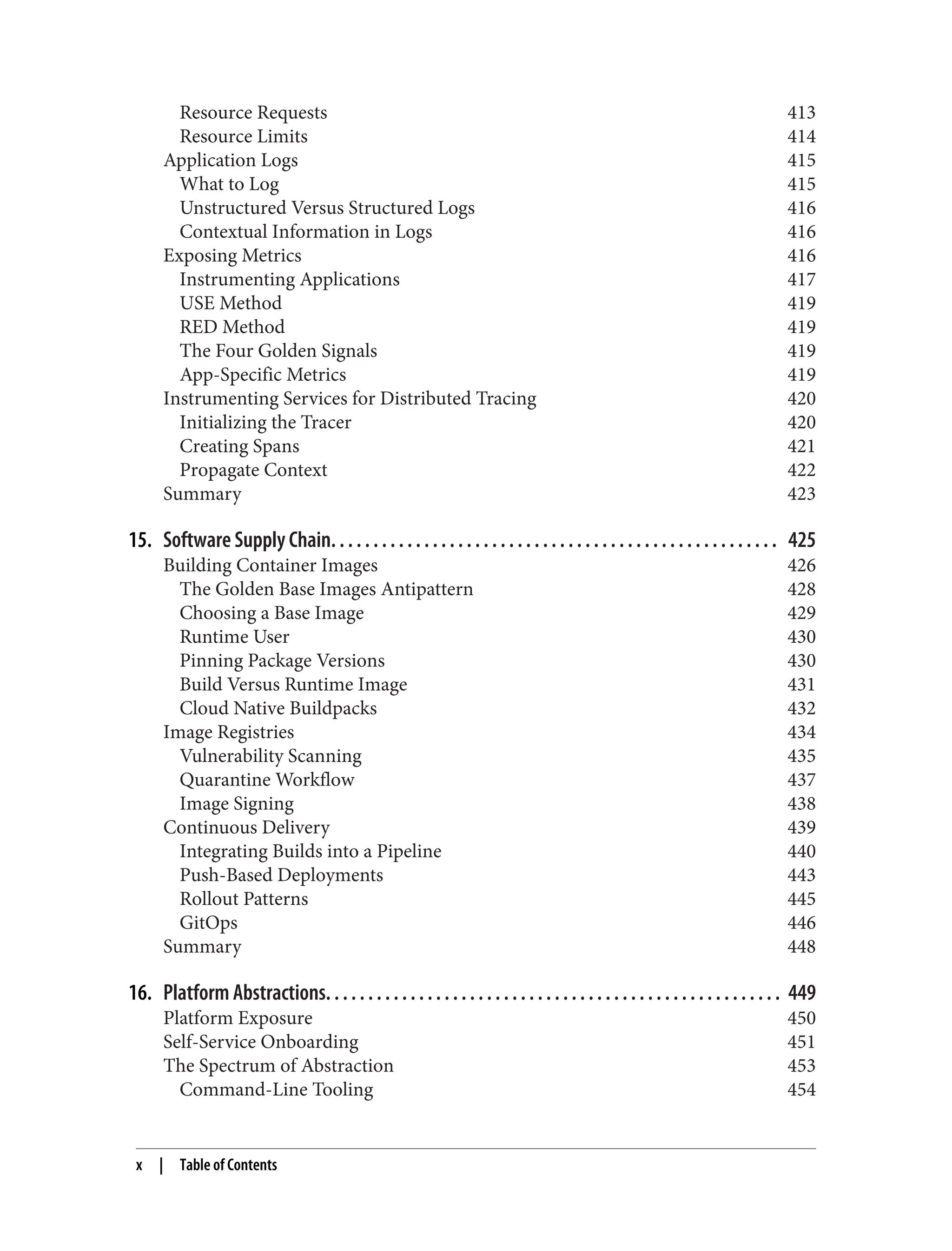 Resource Requests 413
Resource Limits 414
Application Logs 415
What to Log 415
Unstructured Versus Structured Logs 416
Contextual Information in Logs 416
Exposing Metrics 416
Instrumenting Applications 417
USE Method 419
RED Method 419
The Four Golden Signals 419
App-Specific Metrics 419
Instrumenting Services for Distributed Tracing 420
Initializing the Tracer 420
Creating Spans 421
Propagate Context 422
Summary 423
15. Software Supply Chain. . . . . . . . . . . . . . . . . . . . . . . . . . . . . . . . . . . . . . . . . . . . . . . . . . . . . 425
Building Container Images 426
The Golden Base Images Antipattern 428
Choosing a Base Image 429
Runtime User 430
Pinning Package Versions 430
Build Versus Runtime Image 431
Cloud Native Buildpacks 432
Image Registries 434
Vulnerability Scanning 435
Quarantine Workflow 437
Image Signing 438
Continuous Delivery 439
Integrating Builds into a Pipeline 440
Push-Based Deployments 443
Rollout Patterns 445
GitOps 446
Summary 448
16. Platform Abstractions. . . . . . . . . . . . . . . . . . . . . . . . . . . . . . . . . . . . . . . . . . . . . . . . . . . . . . 449
Platform Exposure 450
Self-Service Onboarding 451
The Spectrum of Abstraction 453
Command-Line Tooling 454
x | Table of Contents
 
