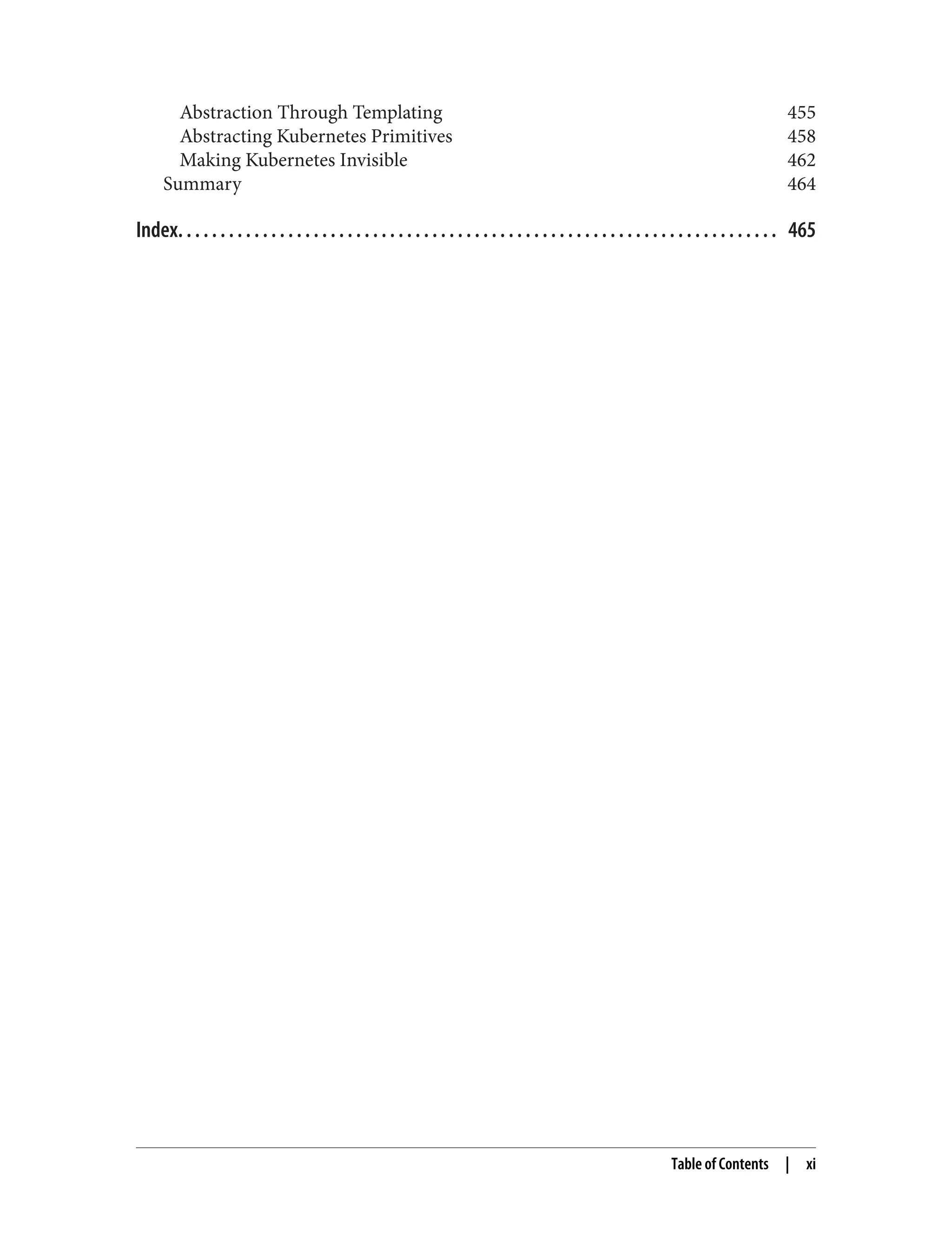 Abstraction Through Templating 455
Abstracting Kubernetes Primitives 458
Making Kubernetes Invisible 462
Summary 464
Index. . . . . . . . . . . . . . . . . . . . . . . . . . . . . . . . . . . . . . . . . . . . . . . . . . . . . . . . . . . . . . . . . . . . . . . 465
Table of Contents | xi
 