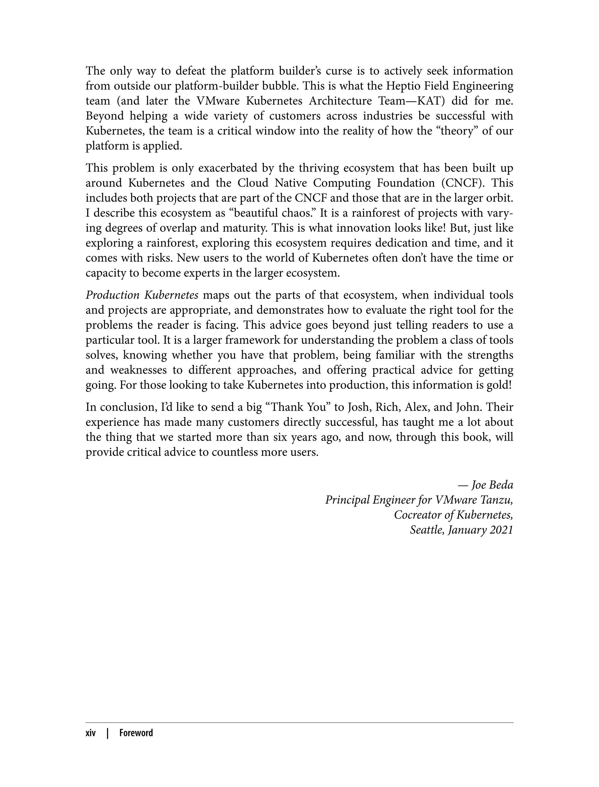 The only way to defeat the platform builder’s curse is to actively seek information
from outside our platform-builder bubble. This is what the Heptio Field Engineering
team (and later the VMware Kubernetes Architecture Team—KAT) did for me.
Beyond helping a wide variety of customers across industries be successful with
Kubernetes, the team is a critical window into the reality of how the “theory” of our
platform is applied.
This problem is only exacerbated by the thriving ecosystem that has been built up
around Kubernetes and the Cloud Native Computing Foundation (CNCF). This
includes both projects that are part of the CNCF and those that are in the larger orbit.
I describe this ecosystem as “beautiful chaos.” It is a rainforest of projects with vary‐
ing degrees of overlap and maturity. This is what innovation looks like! But, just like
exploring a rainforest, exploring this ecosystem requires dedication and time, and it
comes with risks. New users to the world of Kubernetes often don’t have the time or
capacity to become experts in the larger ecosystem.
Production Kubernetes maps out the parts of that ecosystem, when individual tools
and projects are appropriate, and demonstrates how to evaluate the right tool for the
problems the reader is facing. This advice goes beyond just telling readers to use a
particular tool. It is a larger framework for understanding the problem a class of tools
solves, knowing whether you have that problem, being familiar with the strengths
and weaknesses to different approaches, and offering practical advice for getting
going. For those looking to take Kubernetes into production, this information is gold!
In conclusion, I’d like to send a big “Thank You” to Josh, Rich, Alex, and John. Their
experience has made many customers directly successful, has taught me a lot about
the thing that we started more than six years ago, and now, through this book, will
provide critical advice to countless more users.
— Joe Beda
Principal Engineer for VMware Tanzu,
Cocreator of Kubernetes,
Seattle, January 2021
xiv | Foreword
 