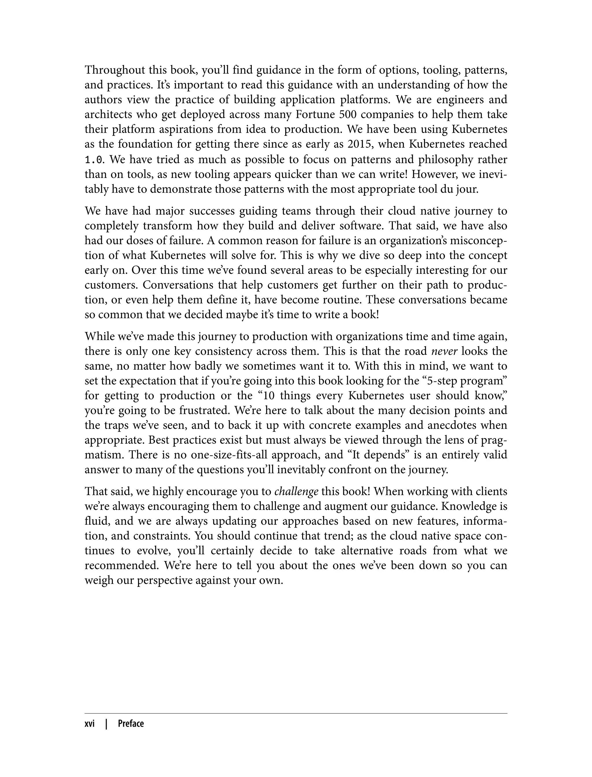 Throughout this book, you’ll find guidance in the form of options, tooling, patterns,
and practices. It’s important to read this guidance with an understanding of how the
authors view the practice of building application platforms. We are engineers and
architects who get deployed across many Fortune 500 companies to help them take
their platform aspirations from idea to production. We have been using Kubernetes
as the foundation for getting there since as early as 2015, when Kubernetes reached
1.0. We have tried as much as possible to focus on patterns and philosophy rather
than on tools, as new tooling appears quicker than we can write! However, we inevi‐
tably have to demonstrate those patterns with the most appropriate tool du jour.
We have had major successes guiding teams through their cloud native journey to
completely transform how they build and deliver software. That said, we have also
had our doses of failure. A common reason for failure is an organization’s misconcep‐
tion of what Kubernetes will solve for. This is why we dive so deep into the concept
early on. Over this time we’ve found several areas to be especially interesting for our
customers. Conversations that help customers get further on their path to produc‐
tion, or even help them define it, have become routine. These conversations became
so common that we decided maybe it’s time to write a book!
While we’ve made this journey to production with organizations time and time again,
there is only one key consistency across them. This is that the road never looks the
same, no matter how badly we sometimes want it to. With this in mind, we want to
set the expectation that if you’re going into this book looking for the “5-step program”
for getting to production or the “10 things every Kubernetes user should know,”
you’re going to be frustrated. We’re here to talk about the many decision points and
the traps we’ve seen, and to back it up with concrete examples and anecdotes when
appropriate. Best practices exist but must always be viewed through the lens of prag‐
matism. There is no one-size-fits-all approach, and “It depends” is an entirely valid
answer to many of the questions you’ll inevitably confront on the journey.
That said, we highly encourage you to challenge this book! When working with clients
we’re always encouraging them to challenge and augment our guidance. Knowledge is
fluid, and we are always updating our approaches based on new features, informa‐
tion, and constraints. You should continue that trend; as the cloud native space con‐
tinues to evolve, you’ll certainly decide to take alternative roads from what we
recommended. We’re here to tell you about the ones we’ve been down so you can
weigh our perspective against your own.
xvi | Preface
 