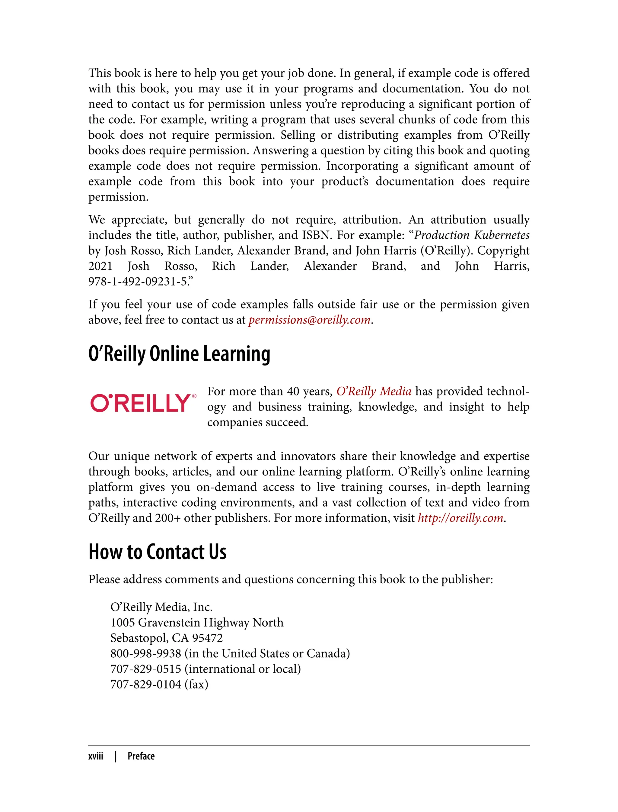 This book is here to help you get your job done. In general, if example code is offered
with this book, you may use it in your programs and documentation. You do not
need to contact us for permission unless you’re reproducing a significant portion of
the code. For example, writing a program that uses several chunks of code from this
book does not require permission. Selling or distributing examples from O’Reilly
books does require permission. Answering a question by citing this book and quoting
example code does not require permission. Incorporating a significant amount of
example code from this book into your product’s documentation does require
permission.
We appreciate, but generally do not require, attribution. An attribution usually
includes the title, author, publisher, and ISBN. For example: “Production Kubernetes
by Josh Rosso, Rich Lander, Alexander Brand, and John Harris (O’Reilly). Copyright
2021 Josh Rosso, Rich Lander, Alexander Brand, and John Harris,
978-1-492-09231-5.”
If you feel your use of code examples falls outside fair use or the permission given
above, feel free to contact us at permissions@oreilly.com.
O’Reilly Online Learning
For more than 40 years, O’Reilly Media has provided technol‐
ogy and business training, knowledge, and insight to help
companies succeed.
Our unique network of experts and innovators share their knowledge and expertise
through books, articles, and our online learning platform. O’Reilly’s online learning
platform gives you on-demand access to live training courses, in-depth learning
paths, interactive coding environments, and a vast collection of text and video from
O’Reilly and 200+ other publishers. For more information, visit http://oreilly.com.
How to Contact Us
Please address comments and questions concerning this book to the publisher:
O’Reilly Media, Inc.
1005 Gravenstein Highway North
Sebastopol, CA 95472
800-998-9938 (in the United States or Canada)
707-829-0515 (international or local)
707-829-0104 (fax)
xviii | Preface
 