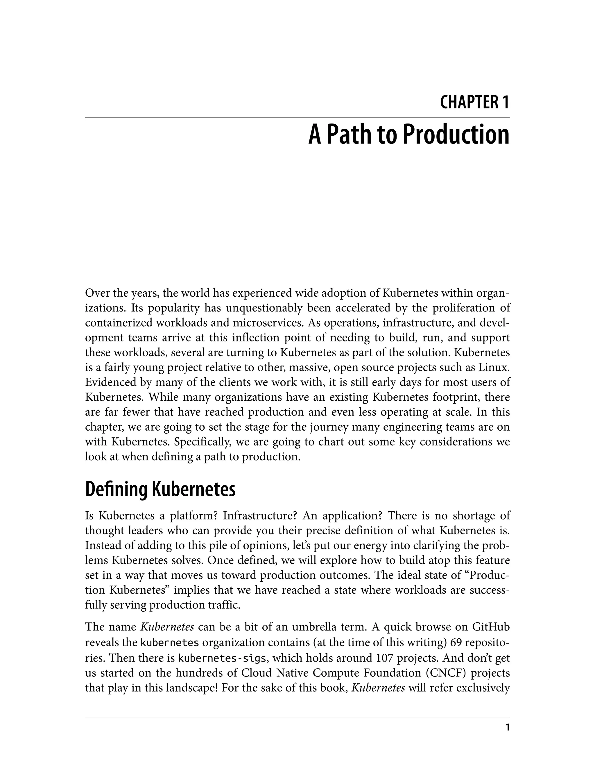 CHAPTER 1
A Path to Production
Over the years, the world has experienced wide adoption of Kubernetes within organ‐
izations. Its popularity has unquestionably been accelerated by the proliferation of
containerized workloads and microservices. As operations, infrastructure, and devel‐
opment teams arrive at this inflection point of needing to build, run, and support
these workloads, several are turning to Kubernetes as part of the solution. Kubernetes
is a fairly young project relative to other, massive, open source projects such as Linux.
Evidenced by many of the clients we work with, it is still early days for most users of
Kubernetes. While many organizations have an existing Kubernetes footprint, there
are far fewer that have reached production and even less operating at scale. In this
chapter, we are going to set the stage for the journey many engineering teams are on
with Kubernetes. Specifically, we are going to chart out some key considerations we
look at when defining a path to production.
Defining Kubernetes
Is Kubernetes a platform? Infrastructure? An application? There is no shortage of
thought leaders who can provide you their precise definition of what Kubernetes is.
Instead of adding to this pile of opinions, let’s put our energy into clarifying the prob‐
lems Kubernetes solves. Once defined, we will explore how to build atop this feature
set in a way that moves us toward production outcomes. The ideal state of “Produc‐
tion Kubernetes” implies that we have reached a state where workloads are success‐
fully serving production traffic.
The name Kubernetes can be a bit of an umbrella term. A quick browse on GitHub
reveals the kubernetes organization contains (at the time of this writing) 69 reposito‐
ries. Then there is kubernetes-sigs, which holds around 107 projects. And don’t get
us started on the hundreds of Cloud Native Compute Foundation (CNCF) projects
that play in this landscape! For the sake of this book, Kubernetes will refer exclusively
1
 
