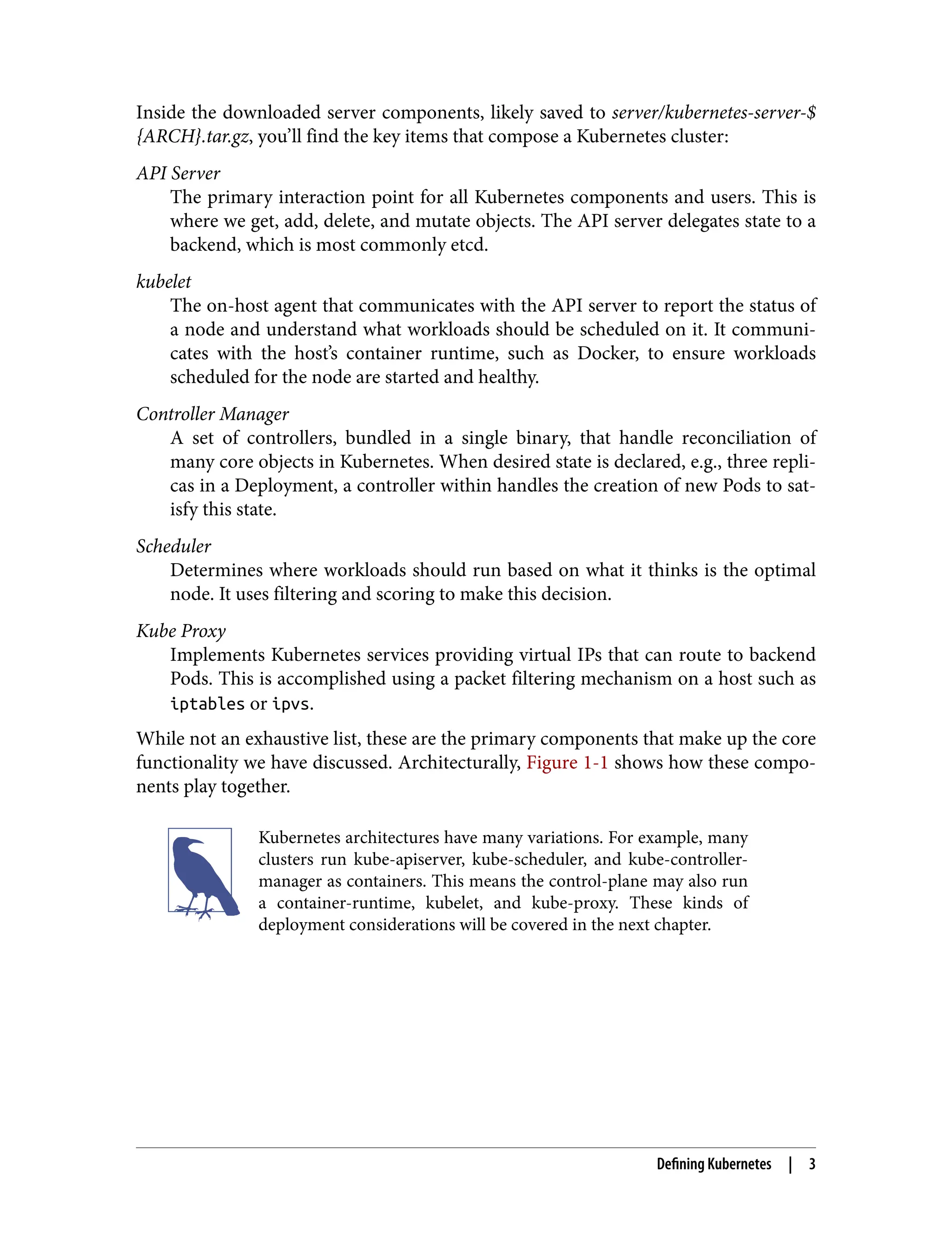 Inside the downloaded server components, likely saved to server/kubernetes-server-$
{ARCH}.tar.gz, you’ll find the key items that compose a Kubernetes cluster:
API Server
The primary interaction point for all Kubernetes components and users. This is
where we get, add, delete, and mutate objects. The API server delegates state to a
backend, which is most commonly etcd.
kubelet
The on-host agent that communicates with the API server to report the status of
a node and understand what workloads should be scheduled on it. It communi‐
cates with the host’s container runtime, such as Docker, to ensure workloads
scheduled for the node are started and healthy.
Controller Manager
A set of controllers, bundled in a single binary, that handle reconciliation of
many core objects in Kubernetes. When desired state is declared, e.g., three repli‐
cas in a Deployment, a controller within handles the creation of new Pods to sat‐
isfy this state.
Scheduler
Determines where workloads should run based on what it thinks is the optimal
node. It uses filtering and scoring to make this decision.
Kube Proxy
Implements Kubernetes services providing virtual IPs that can route to backend
Pods. This is accomplished using a packet filtering mechanism on a host such as
iptables or ipvs.
While not an exhaustive list, these are the primary components that make up the core
functionality we have discussed. Architecturally, Figure 1-1 shows how these compo‐
nents play together.
Kubernetes architectures have many variations. For example, many
clusters run kube-apiserver, kube-scheduler, and kube-controller-
manager as containers. This means the control-plane may also run
a container-runtime, kubelet, and kube-proxy. These kinds of
deployment considerations will be covered in the next chapter.
Defining Kubernetes | 3
 