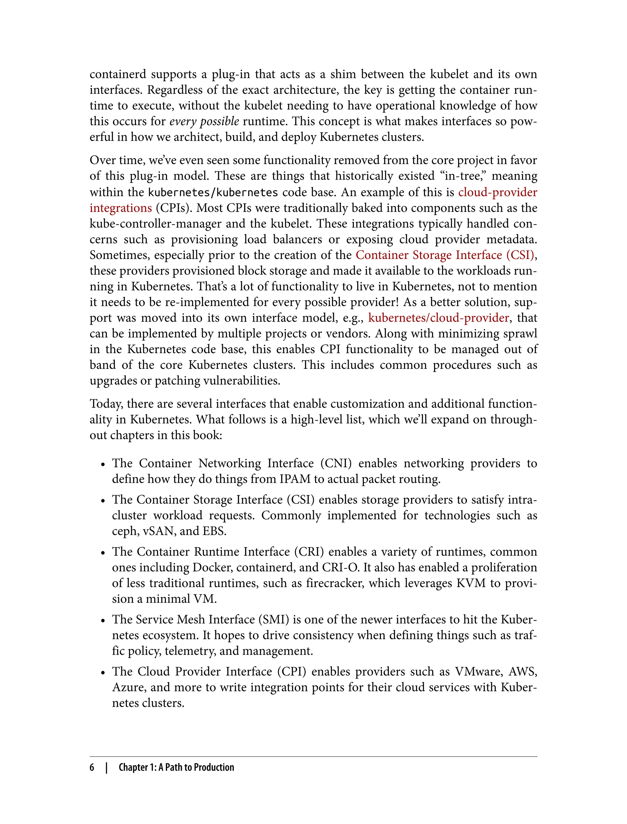 containerd supports a plug-in that acts as a shim between the kubelet and its own
interfaces. Regardless of the exact architecture, the key is getting the container run‐
time to execute, without the kubelet needing to have operational knowledge of how
this occurs for every possible runtime. This concept is what makes interfaces so pow‐
erful in how we architect, build, and deploy Kubernetes clusters.
Over time, we’ve even seen some functionality removed from the core project in favor
of this plug-in model. These are things that historically existed “in-tree,” meaning
within the kubernetes/kubernetes code base. An example of this is cloud-provider
integrations (CPIs). Most CPIs were traditionally baked into components such as the
kube-controller-manager and the kubelet. These integrations typically handled con‐
cerns such as provisioning load balancers or exposing cloud provider metadata.
Sometimes, especially prior to the creation of the Container Storage Interface (CSI),
these providers provisioned block storage and made it available to the workloads run‐
ning in Kubernetes. That’s a lot of functionality to live in Kubernetes, not to mention
it needs to be re-implemented for every possible provider! As a better solution, sup‐
port was moved into its own interface model, e.g., kubernetes/cloud-provider, that
can be implemented by multiple projects or vendors. Along with minimizing sprawl
in the Kubernetes code base, this enables CPI functionality to be managed out of
band of the core Kubernetes clusters. This includes common procedures such as
upgrades or patching vulnerabilities.
Today, there are several interfaces that enable customization and additional function‐
ality in Kubernetes. What follows is a high-level list, which we’ll expand on through‐
out chapters in this book:
• The Container Networking Interface (CNI) enables networking providers to
define how they do things from IPAM to actual packet routing.
• The Container Storage Interface (CSI) enables storage providers to satisfy intra-
cluster workload requests. Commonly implemented for technologies such as
ceph, vSAN, and EBS.
• The Container Runtime Interface (CRI) enables a variety of runtimes, common
ones including Docker, containerd, and CRI-O. It also has enabled a proliferation
of less traditional runtimes, such as firecracker, which leverages KVM to provi‐
sion a minimal VM.
• The Service Mesh Interface (SMI) is one of the newer interfaces to hit the Kuber‐
netes ecosystem. It hopes to drive consistency when defining things such as traf‐
fic policy, telemetry, and management.
• The Cloud Provider Interface (CPI) enables providers such as VMware, AWS,
Azure, and more to write integration points for their cloud services with Kuber‐
netes clusters.
6 | Chapter 1: A Path to Production
 