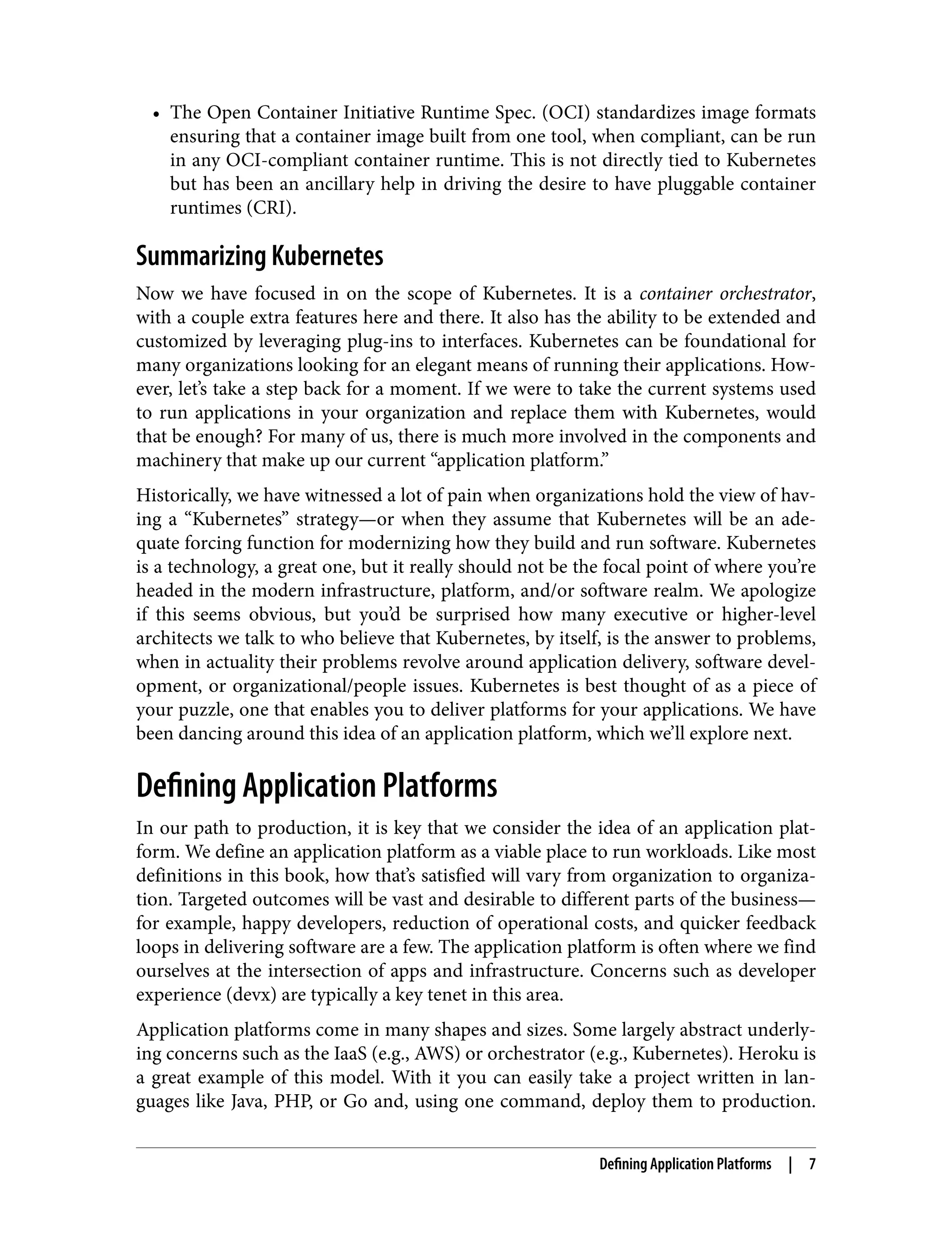 • The Open Container Initiative Runtime Spec. (OCI) standardizes image formats
ensuring that a container image built from one tool, when compliant, can be run
in any OCI-compliant container runtime. This is not directly tied to Kubernetes
but has been an ancillary help in driving the desire to have pluggable container
runtimes (CRI).
Summarizing Kubernetes
Now we have focused in on the scope of Kubernetes. It is a container orchestrator,
with a couple extra features here and there. It also has the ability to be extended and
customized by leveraging plug-ins to interfaces. Kubernetes can be foundational for
many organizations looking for an elegant means of running their applications. How‐
ever, let’s take a step back for a moment. If we were to take the current systems used
to run applications in your organization and replace them with Kubernetes, would
that be enough? For many of us, there is much more involved in the components and
machinery that make up our current “application platform.”
Historically, we have witnessed a lot of pain when organizations hold the view of hav‐
ing a “Kubernetes” strategy—or when they assume that Kubernetes will be an ade‐
quate forcing function for modernizing how they build and run software. Kubernetes
is a technology, a great one, but it really should not be the focal point of where you’re
headed in the modern infrastructure, platform, and/or software realm. We apologize
if this seems obvious, but you’d be surprised how many executive or higher-level
architects we talk to who believe that Kubernetes, by itself, is the answer to problems,
when in actuality their problems revolve around application delivery, software devel‐
opment, or organizational/people issues. Kubernetes is best thought of as a piece of
your puzzle, one that enables you to deliver platforms for your applications. We have
been dancing around this idea of an application platform, which we’ll explore next.
Defining Application Platforms
In our path to production, it is key that we consider the idea of an application plat‐
form. We define an application platform as a viable place to run workloads. Like most
definitions in this book, how that’s satisfied will vary from organization to organiza‐
tion. Targeted outcomes will be vast and desirable to different parts of the business—
for example, happy developers, reduction of operational costs, and quicker feedback
loops in delivering software are a few. The application platform is often where we find
ourselves at the intersection of apps and infrastructure. Concerns such as developer
experience (devx) are typically a key tenet in this area.
Application platforms come in many shapes and sizes. Some largely abstract underly‐
ing concerns such as the IaaS (e.g., AWS) or orchestrator (e.g., Kubernetes). Heroku is
a great example of this model. With it you can easily take a project written in lan‐
guages like Java, PHP, or Go and, using one command, deploy them to production.
Defining Application Platforms | 7
 