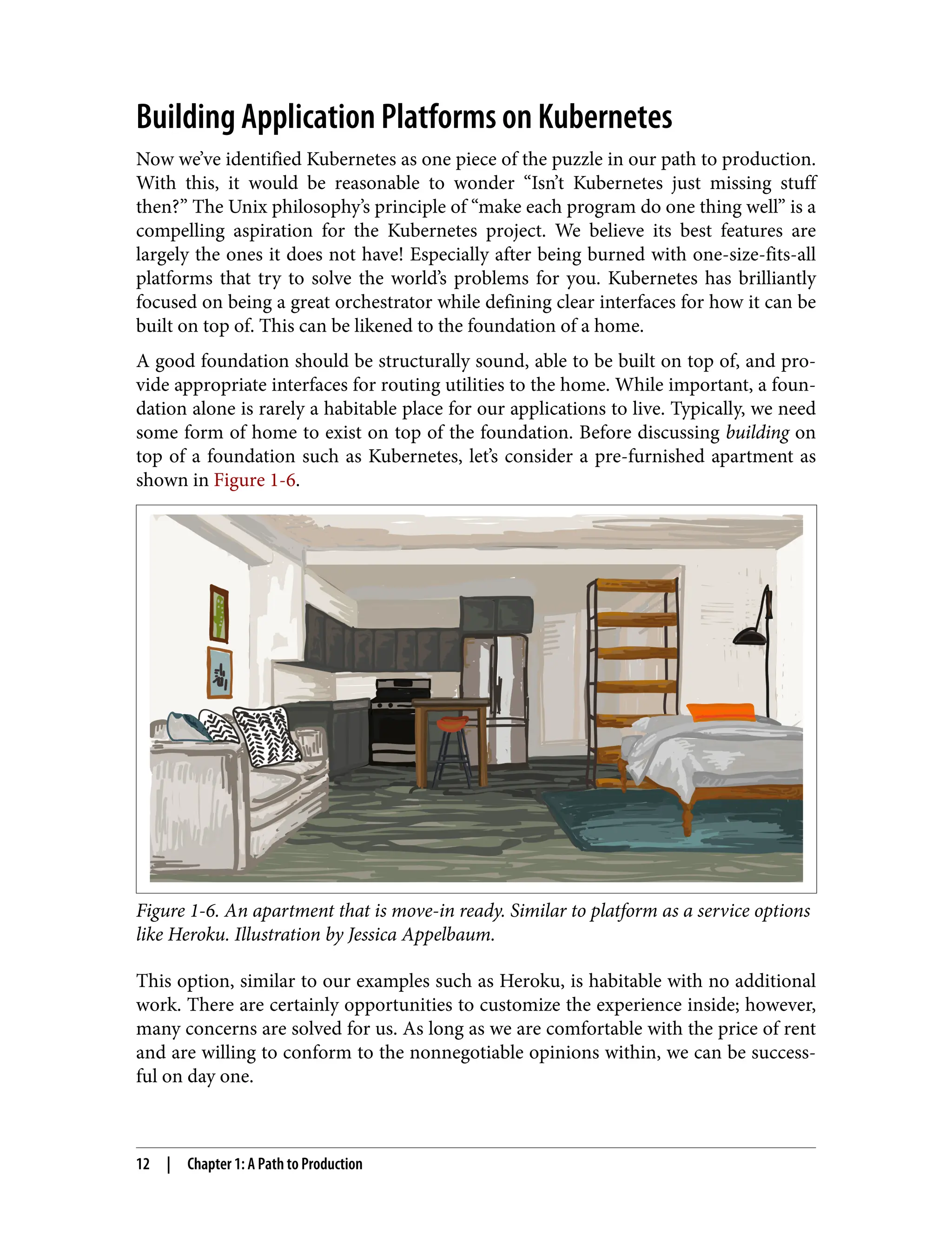Building Application Platforms on Kubernetes
Now we’ve identified Kubernetes as one piece of the puzzle in our path to production.
With this, it would be reasonable to wonder “Isn’t Kubernetes just missing stuff
then?” The Unix philosophy’s principle of “make each program do one thing well” is a
compelling aspiration for the Kubernetes project. We believe its best features are
largely the ones it does not have! Especially after being burned with one-size-fits-all
platforms that try to solve the world’s problems for you. Kubernetes has brilliantly
focused on being a great orchestrator while defining clear interfaces for how it can be
built on top of. This can be likened to the foundation of a home.
A good foundation should be structurally sound, able to be built on top of, and pro‐
vide appropriate interfaces for routing utilities to the home. While important, a foun‐
dation alone is rarely a habitable place for our applications to live. Typically, we need
some form of home to exist on top of the foundation. Before discussing building on
top of a foundation such as Kubernetes, let’s consider a pre-furnished apartment as
shown in Figure 1-6.
Figure 1-6. An apartment that is move-in ready. Similar to platform as a service options
like Heroku. Illustration by Jessica Appelbaum.
This option, similar to our examples such as Heroku, is habitable with no additional
work. There are certainly opportunities to customize the experience inside; however,
many concerns are solved for us. As long as we are comfortable with the price of rent
and are willing to conform to the nonnegotiable opinions within, we can be success‐
ful on day one.
12 | Chapter 1: A Path to Production
 