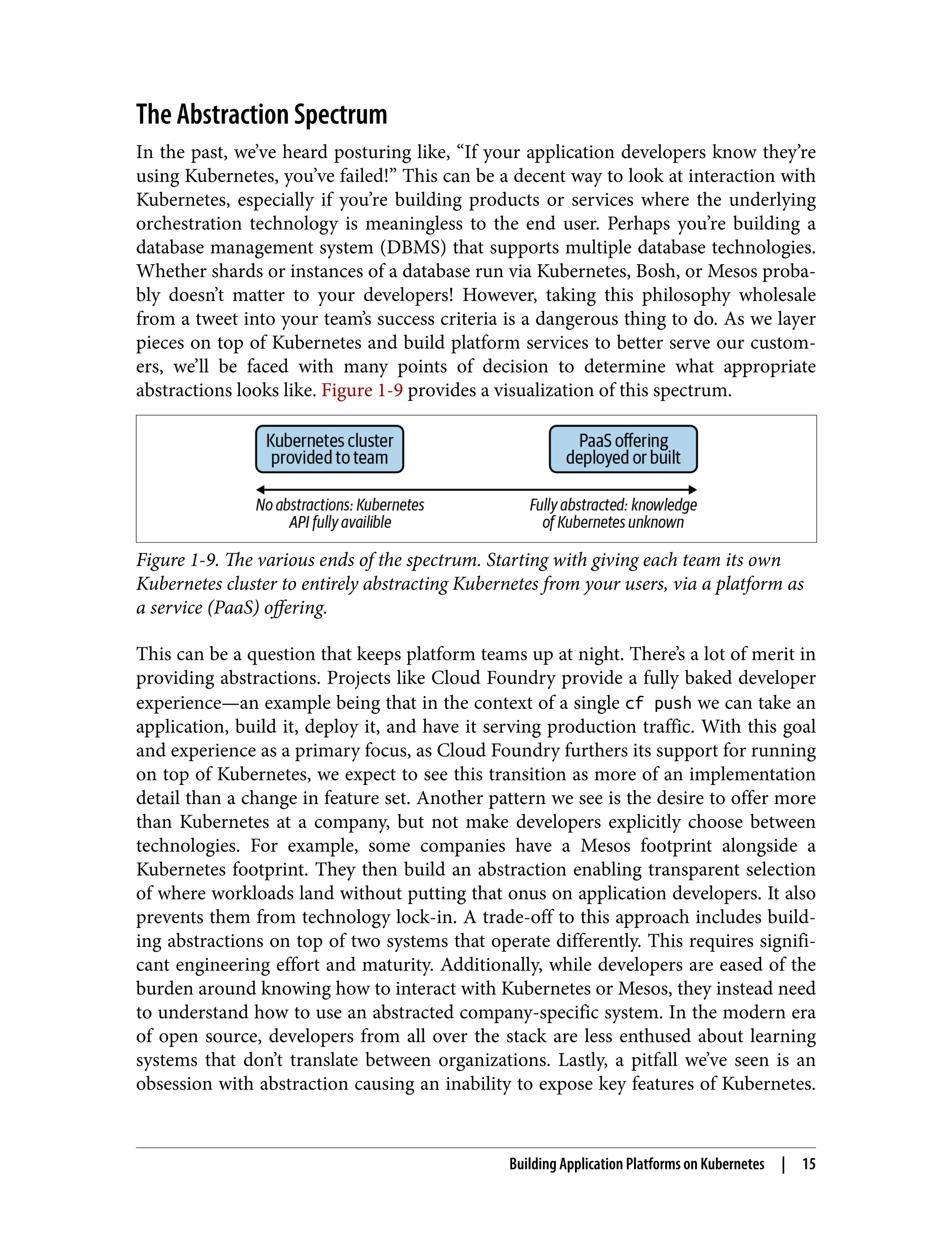 The Abstraction Spectrum
In the past, we’ve heard posturing like, “If your application developers know they’re
using Kubernetes, you’ve failed!” This can be a decent way to look at interaction with
Kubernetes, especially if you’re building products or services where the underlying
orchestration technology is meaningless to the end user. Perhaps you’re building a
database management system (DBMS) that supports multiple database technologies.
Whether shards or instances of a database run via Kubernetes, Bosh, or Mesos proba‐
bly doesn’t matter to your developers! However, taking this philosophy wholesale
from a tweet into your team’s success criteria is a dangerous thing to do. As we layer
pieces on top of Kubernetes and build platform services to better serve our custom‐
ers, we’ll be faced with many points of decision to determine what appropriate
abstractions looks like. Figure 1-9 provides a visualization of this spectrum.
Figure 1-9. The various ends of the spectrum. Starting with giving each team its own
Kubernetes cluster to entirely abstracting Kubernetes from your users, via a platform as
a service (PaaS) offering.
This can be a question that keeps platform teams up at night. There’s a lot of merit in
providing abstractions. Projects like Cloud Foundry provide a fully baked developer
experience—an example being that in the context of a single cf push we can take an
application, build it, deploy it, and have it serving production traffic. With this goal
and experience as a primary focus, as Cloud Foundry furthers its support for running
on top of Kubernetes, we expect to see this transition as more of an implementation
detail than a change in feature set. Another pattern we see is the desire to offer more
than Kubernetes at a company, but not make developers explicitly choose between
technologies. For example, some companies have a Mesos footprint alongside a
Kubernetes footprint. They then build an abstraction enabling transparent selection
of where workloads land without putting that onus on application developers. It also
prevents them from technology lock-in. A trade-off to this approach includes build‐
ing abstractions on top of two systems that operate differently. This requires signifi‐
cant engineering effort and maturity. Additionally, while developers are eased of the
burden around knowing how to interact with Kubernetes or Mesos, they instead need
to understand how to use an abstracted company-specific system. In the modern era
of open source, developers from all over the stack are less enthused about learning
systems that don’t translate between organizations. Lastly, a pitfall we’ve seen is an
obsession with abstraction causing an inability to expose key features of Kubernetes.
Building Application Platforms on Kubernetes | 15
 