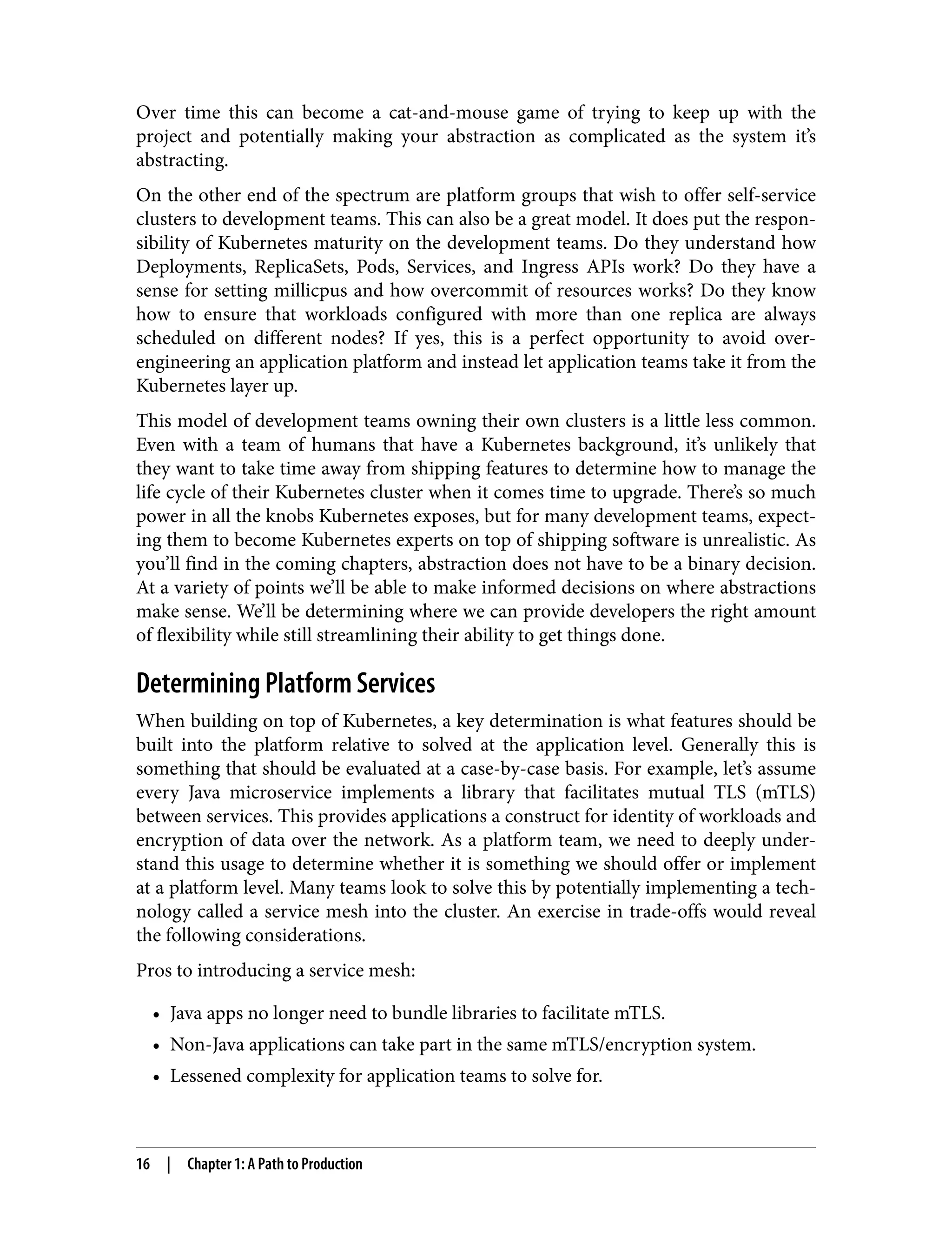 Over time this can become a cat-and-mouse game of trying to keep up with the
project and potentially making your abstraction as complicated as the system it’s
abstracting.
On the other end of the spectrum are platform groups that wish to offer self-service
clusters to development teams. This can also be a great model. It does put the respon‐
sibility of Kubernetes maturity on the development teams. Do they understand how
Deployments, ReplicaSets, Pods, Services, and Ingress APIs work? Do they have a
sense for setting millicpus and how overcommit of resources works? Do they know
how to ensure that workloads configured with more than one replica are always
scheduled on different nodes? If yes, this is a perfect opportunity to avoid over-
engineering an application platform and instead let application teams take it from the
Kubernetes layer up.
This model of development teams owning their own clusters is a little less common.
Even with a team of humans that have a Kubernetes background, it’s unlikely that
they want to take time away from shipping features to determine how to manage the
life cycle of their Kubernetes cluster when it comes time to upgrade. There’s so much
power in all the knobs Kubernetes exposes, but for many development teams, expect‐
ing them to become Kubernetes experts on top of shipping software is unrealistic. As
you’ll find in the coming chapters, abstraction does not have to be a binary decision.
At a variety of points we’ll be able to make informed decisions on where abstractions
make sense. We’ll be determining where we can provide developers the right amount
of flexibility while still streamlining their ability to get things done.
Determining Platform Services
When building on top of Kubernetes, a key determination is what features should be
built into the platform relative to solved at the application level. Generally this is
something that should be evaluated at a case-by-case basis. For example, let’s assume
every Java microservice implements a library that facilitates mutual TLS (mTLS)
between services. This provides applications a construct for identity of workloads and
encryption of data over the network. As a platform team, we need to deeply under‐
stand this usage to determine whether it is something we should offer or implement
at a platform level. Many teams look to solve this by potentially implementing a tech‐
nology called a service mesh into the cluster. An exercise in trade-offs would reveal
the following considerations.
Pros to introducing a service mesh:
• Java apps no longer need to bundle libraries to facilitate mTLS.
• Non-Java applications can take part in the same mTLS/encryption system.
• Lessened complexity for application teams to solve for.
16 | Chapter 1: A Path to Production
 