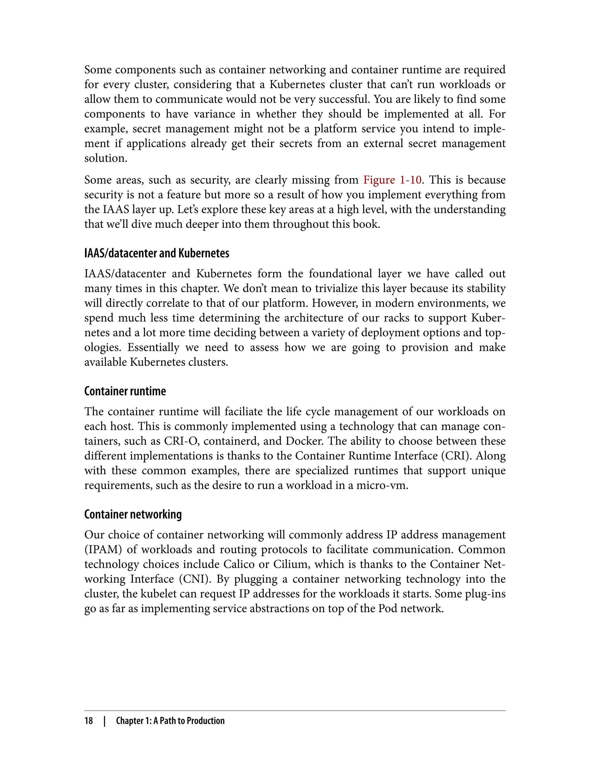 Some components such as container networking and container runtime are required
for every cluster, considering that a Kubernetes cluster that can’t run workloads or
allow them to communicate would not be very successful. You are likely to find some
components to have variance in whether they should be implemented at all. For
example, secret management might not be a platform service you intend to imple‐
ment if applications already get their secrets from an external secret management
solution.
Some areas, such as security, are clearly missing from Figure 1-10. This is because
security is not a feature but more so a result of how you implement everything from
the IAAS layer up. Let’s explore these key areas at a high level, with the understanding
that we’ll dive much deeper into them throughout this book.
IAAS/datacenter and Kubernetes
IAAS/datacenter and Kubernetes form the foundational layer we have called out
many times in this chapter. We don’t mean to trivialize this layer because its stability
will directly correlate to that of our platform. However, in modern environments, we
spend much less time determining the architecture of our racks to support Kuber‐
netes and a lot more time deciding between a variety of deployment options and top‐
ologies. Essentially we need to assess how we are going to provision and make
available Kubernetes clusters.
Container runtime
The container runtime will faciliate the life cycle management of our workloads on
each host. This is commonly implemented using a technology that can manage con‐
tainers, such as CRI-O, containerd, and Docker. The ability to choose between these
different implementations is thanks to the Container Runtime Interface (CRI). Along
with these common examples, there are specialized runtimes that support unique
requirements, such as the desire to run a workload in a micro-vm.
Container networking
Our choice of container networking will commonly address IP address management
(IPAM) of workloads and routing protocols to facilitate communication. Common
technology choices include Calico or Cilium, which is thanks to the Container Net‐
working Interface (CNI). By plugging a container networking technology into the
cluster, the kubelet can request IP addresses for the workloads it starts. Some plug-ins
go as far as implementing service abstractions on top of the Pod network.
18 | Chapter 1: A Path to Production
 