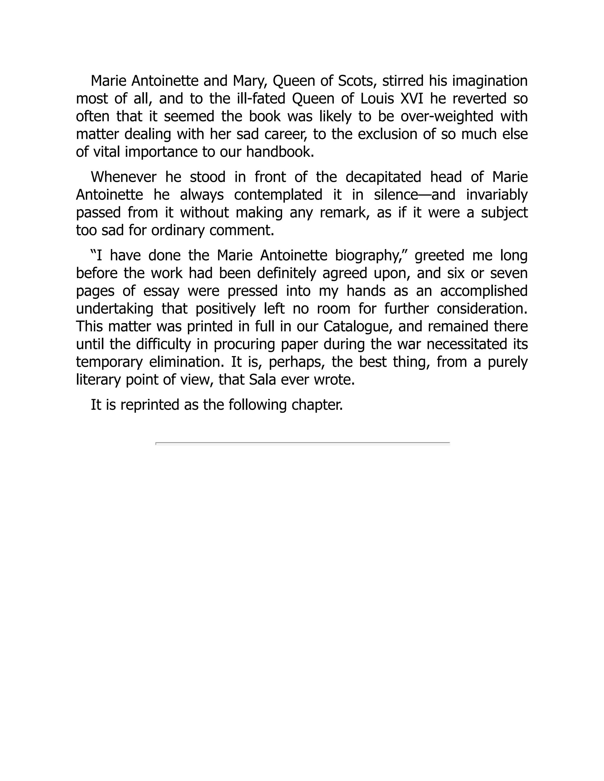 Marie Antoinette and Mary, Queen of Scots, stirred his imagination
most of all, and to the ill-fated Queen of Louis XVI he reverted so
often that it seemed the book was likely to be over-weighted with
matter dealing with her sad career, to the exclusion of so much else
of vital importance to our handbook.
Whenever he stood in front of the decapitated head of Marie
Antoinette he always contemplated it in silence—and invariably
passed from it without making any remark, as if it were a subject
too sad for ordinary comment.
“I have done the Marie Antoinette biography,” greeted me long
before the work had been definitely agreed upon, and six or seven
pages of essay were pressed into my hands as an accomplished
undertaking that positively left no room for further consideration.
This matter was printed in full in our Catalogue, and remained there
until the difficulty in procuring paper during the war necessitated its
temporary elimination. It is, perhaps, the best thing, from a purely
literary point of view, that Sala ever wrote.
It is reprinted as the following chapter.
 