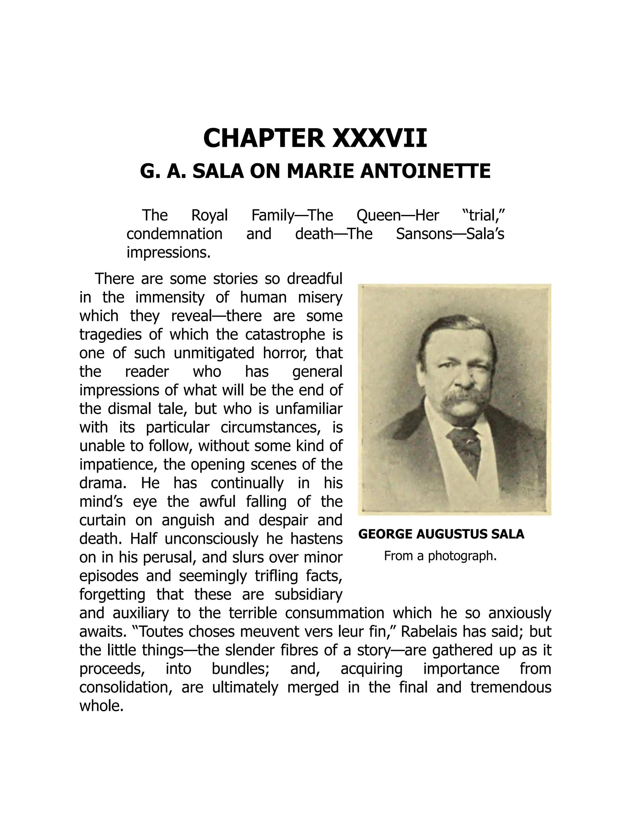 GEORGE AUGUSTUS SALA
From a photograph.
CHAPTER XXXVII
G. A. SALA ON MARIE ANTOINETTE
The Royal Family—The Queen—Her “trial,”
condemnation and death—The Sansons—Sala’s
impressions.
There are some stories so dreadful
in the immensity of human misery
which they reveal—there are some
tragedies of which the catastrophe is
one of such unmitigated horror, that
the reader who has general
impressions of what will be the end of
the dismal tale, but who is unfamiliar
with its particular circumstances, is
unable to follow, without some kind of
impatience, the opening scenes of the
drama. He has continually in his
mind’s eye the awful falling of the
curtain on anguish and despair and
death. Half unconsciously he hastens
on in his perusal, and slurs over minor
episodes and seemingly trifling facts,
forgetting that these are subsidiary
and auxiliary to the terrible consummation which he so anxiously
awaits. “Toutes choses meuvent vers leur fin,” Rabelais has said; but
the little things—the slender fibres of a story—are gathered up as it
proceeds, into bundles; and, acquiring importance from
consolidation, are ultimately merged in the final and tremendous
whole.
 