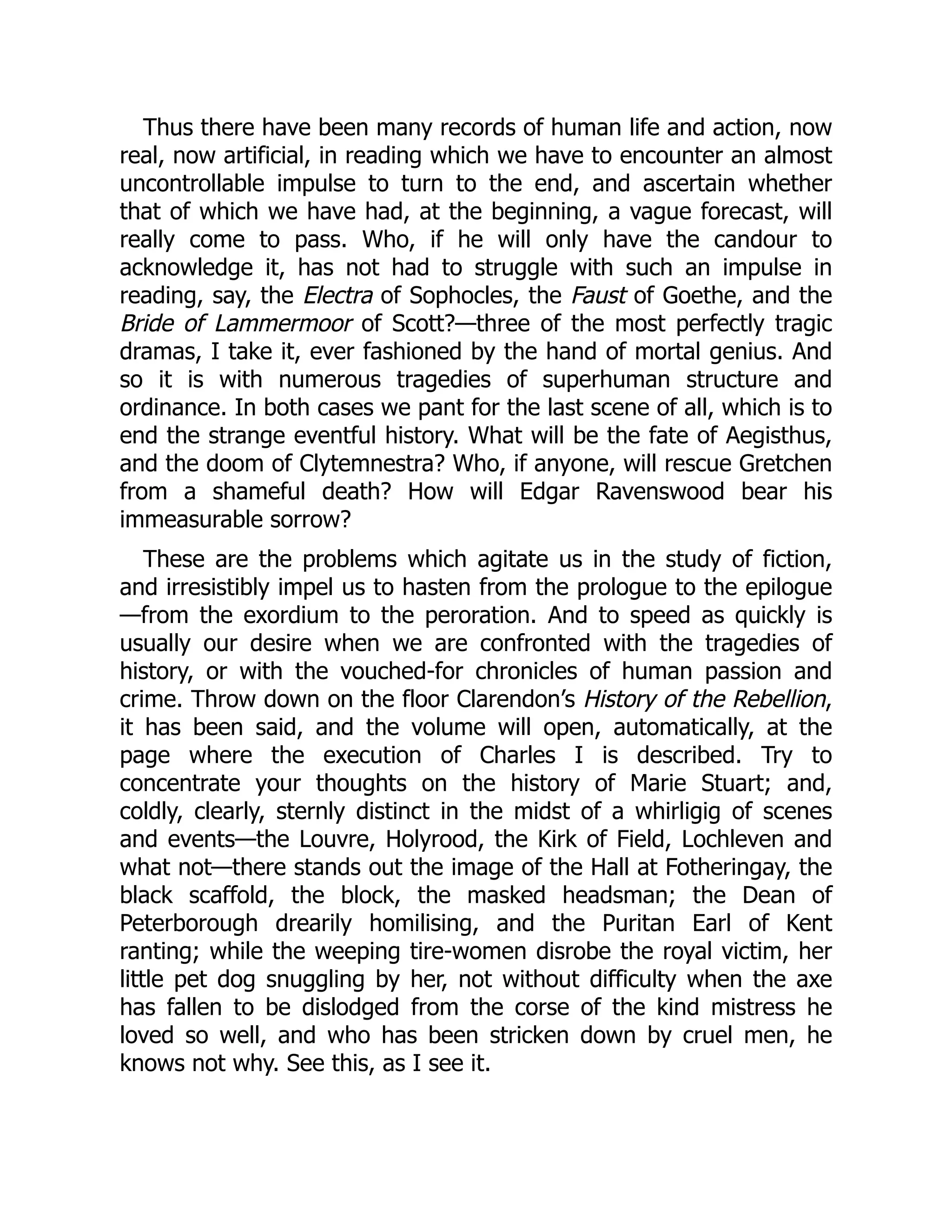 Thus there have been many records of human life and action, now
real, now artificial, in reading which we have to encounter an almost
uncontrollable impulse to turn to the end, and ascertain whether
that of which we have had, at the beginning, a vague forecast, will
really come to pass. Who, if he will only have the candour to
acknowledge it, has not had to struggle with such an impulse in
reading, say, the Electra of Sophocles, the Faust of Goethe, and the
Bride of Lammermoor of Scott?—three of the most perfectly tragic
dramas, I take it, ever fashioned by the hand of mortal genius. And
so it is with numerous tragedies of superhuman structure and
ordinance. In both cases we pant for the last scene of all, which is to
end the strange eventful history. What will be the fate of Aegisthus,
and the doom of Clytemnestra? Who, if anyone, will rescue Gretchen
from a shameful death? How will Edgar Ravenswood bear his
immeasurable sorrow?
These are the problems which agitate us in the study of fiction,
and irresistibly impel us to hasten from the prologue to the epilogue
—from the exordium to the peroration. And to speed as quickly is
usually our desire when we are confronted with the tragedies of
history, or with the vouched-for chronicles of human passion and
crime. Throw down on the floor Clarendon’s History of the Rebellion,
it has been said, and the volume will open, automatically, at the
page where the execution of Charles I is described. Try to
concentrate your thoughts on the history of Marie Stuart; and,
coldly, clearly, sternly distinct in the midst of a whirligig of scenes
and events—the Louvre, Holyrood, the Kirk of Field, Lochleven and
what not—there stands out the image of the Hall at Fotheringay, the
black scaffold, the block, the masked headsman; the Dean of
Peterborough drearily homilising, and the Puritan Earl of Kent
ranting; while the weeping tire-women disrobe the royal victim, her
little pet dog snuggling by her, not without difficulty when the axe
has fallen to be dislodged from the corse of the kind mistress he
loved so well, and who has been stricken down by cruel men, he
knows not why. See this, as I see it.
 