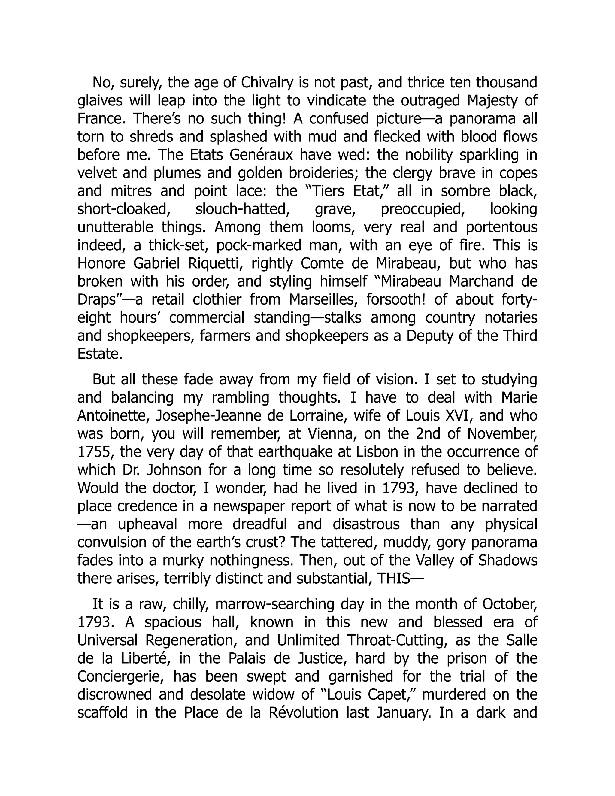 No, surely, the age of Chivalry is not past, and thrice ten thousand
glaives will leap into the light to vindicate the outraged Majesty of
France. There’s no such thing! A confused picture—a panorama all
torn to shreds and splashed with mud and flecked with blood flows
before me. The Etats Genéraux have wed: the nobility sparkling in
velvet and plumes and golden broideries; the clergy brave in copes
and mitres and point lace: the “Tiers Etat,” all in sombre black,
short-cloaked, slouch-hatted, grave, preoccupied, looking
unutterable things. Among them looms, very real and portentous
indeed, a thick-set, pock-marked man, with an eye of fire. This is
Honore Gabriel Riquetti, rightly Comte de Mirabeau, but who has
broken with his order, and styling himself “Mirabeau Marchand de
Draps”—a retail clothier from Marseilles, forsooth! of about forty-
eight hours’ commercial standing—stalks among country notaries
and shopkeepers, farmers and shopkeepers as a Deputy of the Third
Estate.
But all these fade away from my field of vision. I set to studying
and balancing my rambling thoughts. I have to deal with Marie
Antoinette, Josephe-Jeanne de Lorraine, wife of Louis XVI, and who
was born, you will remember, at Vienna, on the 2nd of November,
1755, the very day of that earthquake at Lisbon in the occurrence of
which Dr. Johnson for a long time so resolutely refused to believe.
Would the doctor, I wonder, had he lived in 1793, have declined to
place credence in a newspaper report of what is now to be narrated
—an upheaval more dreadful and disastrous than any physical
convulsion of the earth’s crust? The tattered, muddy, gory panorama
fades into a murky nothingness. Then, out of the Valley of Shadows
there arises, terribly distinct and substantial, THIS—
It is a raw, chilly, marrow-searching day in the month of October,
1793. A spacious hall, known in this new and blessed era of
Universal Regeneration, and Unlimited Throat-Cutting, as the Salle
de la Liberté, in the Palais de Justice, hard by the prison of the
Conciergerie, has been swept and garnished for the trial of the
discrowned and desolate widow of “Louis Capet,” murdered on the
scaffold in the Place de la Révolution last January. In a dark and
 