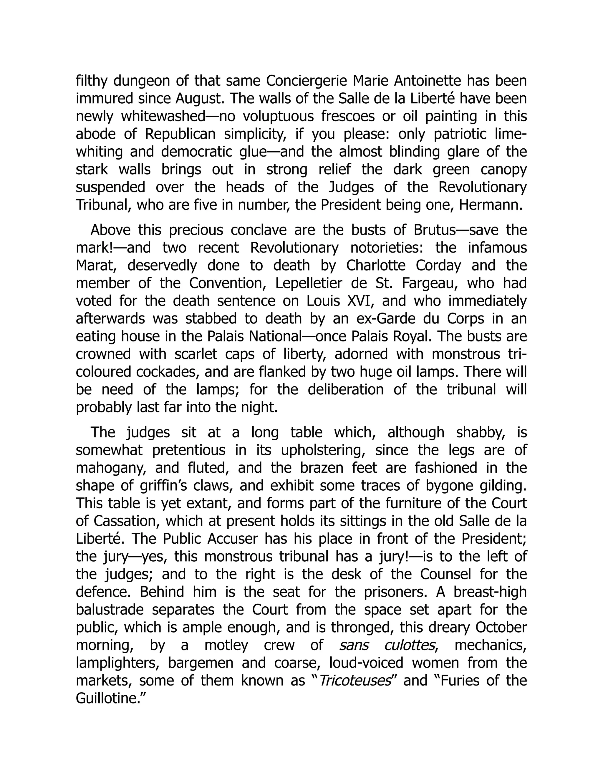 filthy dungeon of that same Conciergerie Marie Antoinette has been
immured since August. The walls of the Salle de la Liberté have been
newly whitewashed—no voluptuous frescoes or oil painting in this
abode of Republican simplicity, if you please: only patriotic lime-
whiting and democratic glue—and the almost blinding glare of the
stark walls brings out in strong relief the dark green canopy
suspended over the heads of the Judges of the Revolutionary
Tribunal, who are five in number, the President being one, Hermann.
Above this precious conclave are the busts of Brutus—save the
mark!—and two recent Revolutionary notorieties: the infamous
Marat, deservedly done to death by Charlotte Corday and the
member of the Convention, Lepelletier de St. Fargeau, who had
voted for the death sentence on Louis XVI, and who immediately
afterwards was stabbed to death by an ex-Garde du Corps in an
eating house in the Palais National—once Palais Royal. The busts are
crowned with scarlet caps of liberty, adorned with monstrous tri-
coloured cockades, and are flanked by two huge oil lamps. There will
be need of the lamps; for the deliberation of the tribunal will
probably last far into the night.
The judges sit at a long table which, although shabby, is
somewhat pretentious in its upholstering, since the legs are of
mahogany, and fluted, and the brazen feet are fashioned in the
shape of griffin’s claws, and exhibit some traces of bygone gilding.
This table is yet extant, and forms part of the furniture of the Court
of Cassation, which at present holds its sittings in the old Salle de la
Liberté. The Public Accuser has his place in front of the President;
the jury—yes, this monstrous tribunal has a jury!—is to the left of
the judges; and to the right is the desk of the Counsel for the
defence. Behind him is the seat for the prisoners. A breast-high
balustrade separates the Court from the space set apart for the
public, which is ample enough, and is thronged, this dreary October
morning, by a motley crew of sans culottes, mechanics,
lamplighters, bargemen and coarse, loud-voiced women from the
markets, some of them known as “Tricoteuses” and “Furies of the
Guillotine.”
 
