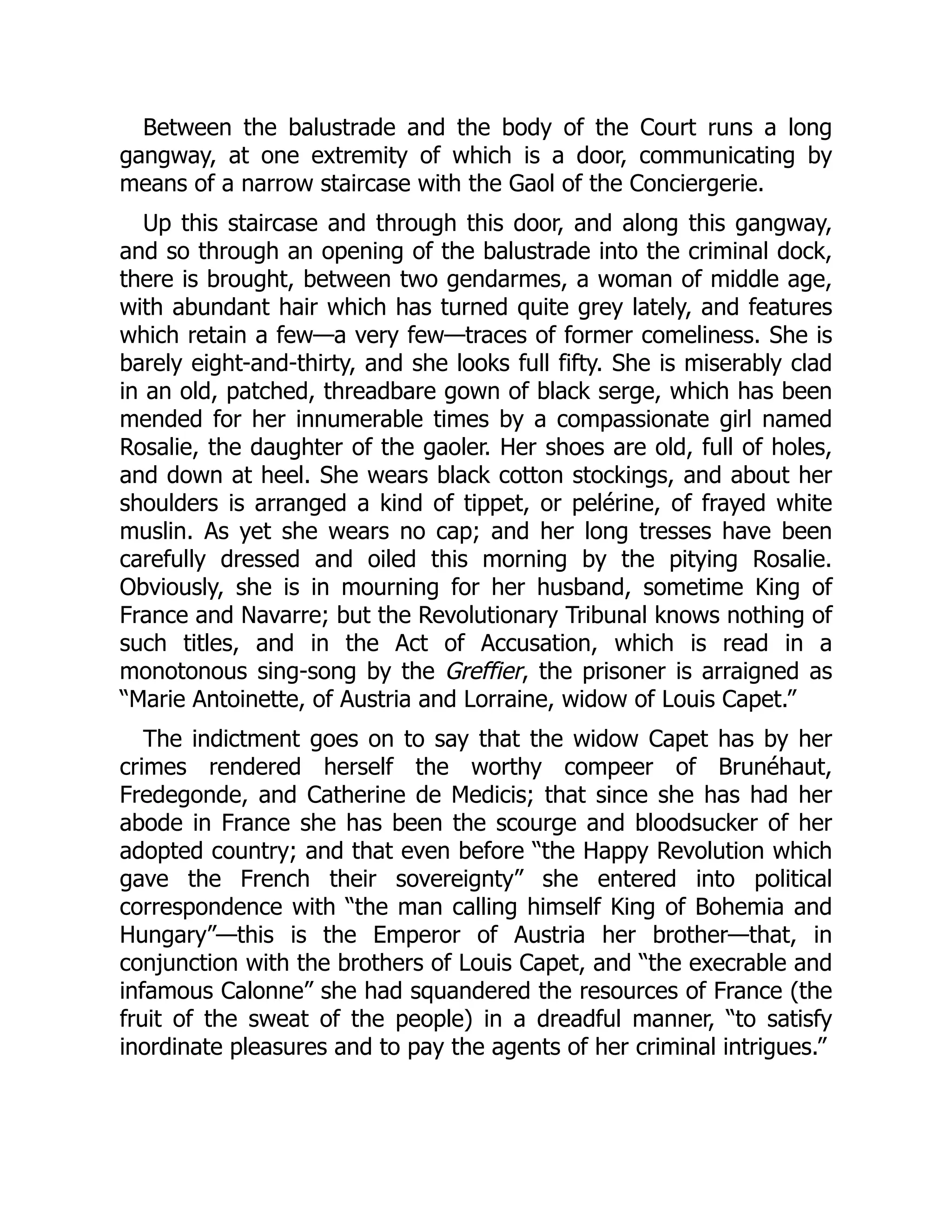 Between the balustrade and the body of the Court runs a long
gangway, at one extremity of which is a door, communicating by
means of a narrow staircase with the Gaol of the Conciergerie.
Up this staircase and through this door, and along this gangway,
and so through an opening of the balustrade into the criminal dock,
there is brought, between two gendarmes, a woman of middle age,
with abundant hair which has turned quite grey lately, and features
which retain a few—a very few—traces of former comeliness. She is
barely eight-and-thirty, and she looks full fifty. She is miserably clad
in an old, patched, threadbare gown of black serge, which has been
mended for her innumerable times by a compassionate girl named
Rosalie, the daughter of the gaoler. Her shoes are old, full of holes,
and down at heel. She wears black cotton stockings, and about her
shoulders is arranged a kind of tippet, or pelérine, of frayed white
muslin. As yet she wears no cap; and her long tresses have been
carefully dressed and oiled this morning by the pitying Rosalie.
Obviously, she is in mourning for her husband, sometime King of
France and Navarre; but the Revolutionary Tribunal knows nothing of
such titles, and in the Act of Accusation, which is read in a
monotonous sing-song by the Greffier, the prisoner is arraigned as
“Marie Antoinette, of Austria and Lorraine, widow of Louis Capet.”
The indictment goes on to say that the widow Capet has by her
crimes rendered herself the worthy compeer of Brunéhaut,
Fredegonde, and Catherine de Medicis; that since she has had her
abode in France she has been the scourge and bloodsucker of her
adopted country; and that even before “the Happy Revolution which
gave the French their sovereignty” she entered into political
correspondence with “the man calling himself King of Bohemia and
Hungary”—this is the Emperor of Austria her brother—that, in
conjunction with the brothers of Louis Capet, and “the execrable and
infamous Calonne” she had squandered the resources of France (the
fruit of the sweat of the people) in a dreadful manner, “to satisfy
inordinate pleasures and to pay the agents of her criminal intrigues.”
 