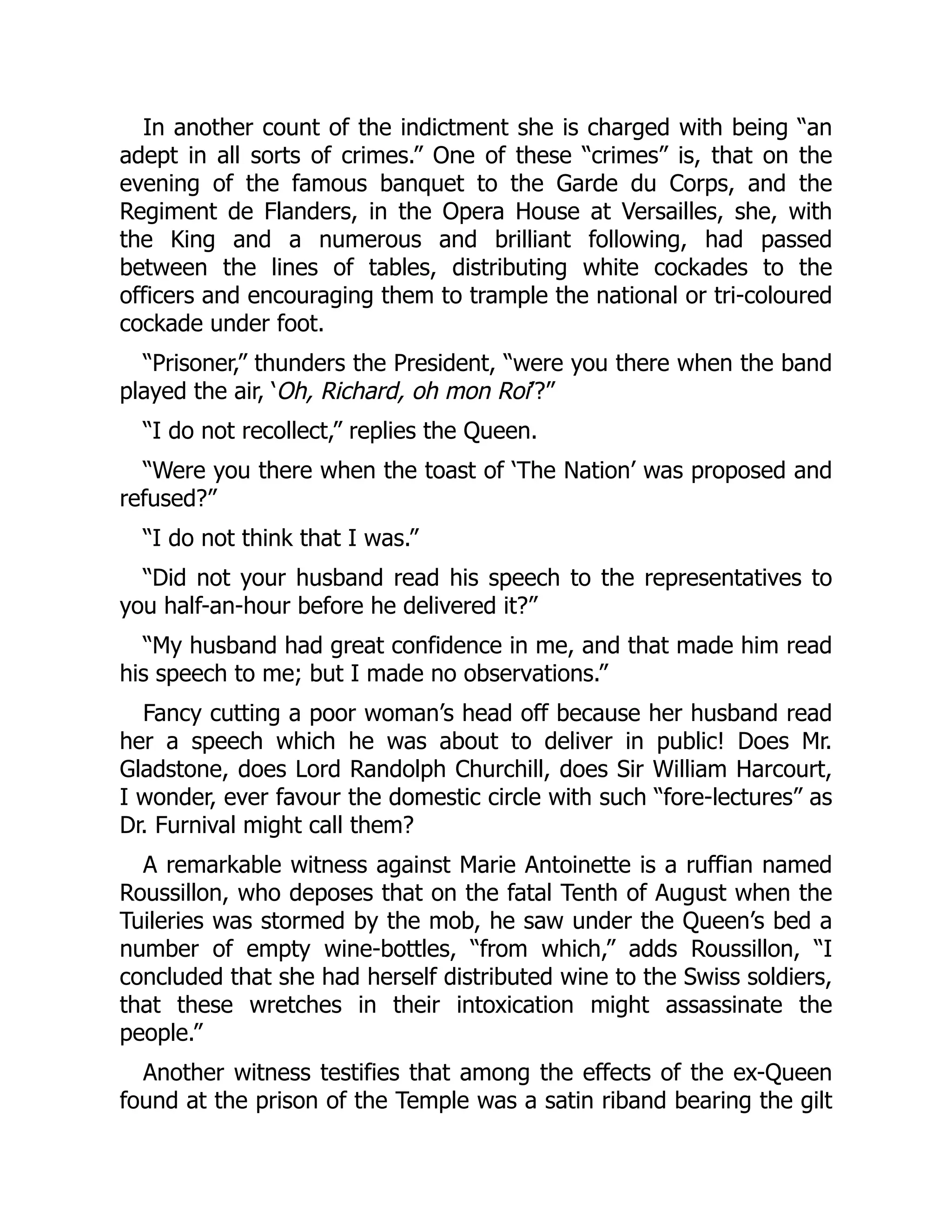 In another count of the indictment she is charged with being “an
adept in all sorts of crimes.” One of these “crimes” is, that on the
evening of the famous banquet to the Garde du Corps, and the
Regiment de Flanders, in the Opera House at Versailles, she, with
the King and a numerous and brilliant following, had passed
between the lines of tables, distributing white cockades to the
officers and encouraging them to trample the national or tri-coloured
cockade under foot.
“Prisoner,” thunders the President, “were you there when the band
played the air, ‘Oh, Richard, oh mon Roi’?”
“I do not recollect,” replies the Queen.
“Were you there when the toast of ‘The Nation’ was proposed and
refused?”
“I do not think that I was.”
“Did not your husband read his speech to the representatives to
you half-an-hour before he delivered it?”
“My husband had great confidence in me, and that made him read
his speech to me; but I made no observations.”
Fancy cutting a poor woman’s head off because her husband read
her a speech which he was about to deliver in public! Does Mr.
Gladstone, does Lord Randolph Churchill, does Sir William Harcourt,
I wonder, ever favour the domestic circle with such “fore-lectures” as
Dr. Furnival might call them?
A remarkable witness against Marie Antoinette is a ruffian named
Roussillon, who deposes that on the fatal Tenth of August when the
Tuileries was stormed by the mob, he saw under the Queen’s bed a
number of empty wine-bottles, “from which,” adds Roussillon, “I
concluded that she had herself distributed wine to the Swiss soldiers,
that these wretches in their intoxication might assassinate the
people.”
Another witness testifies that among the effects of the ex-Queen
found at the prison of the Temple was a satin riband bearing the gilt
 