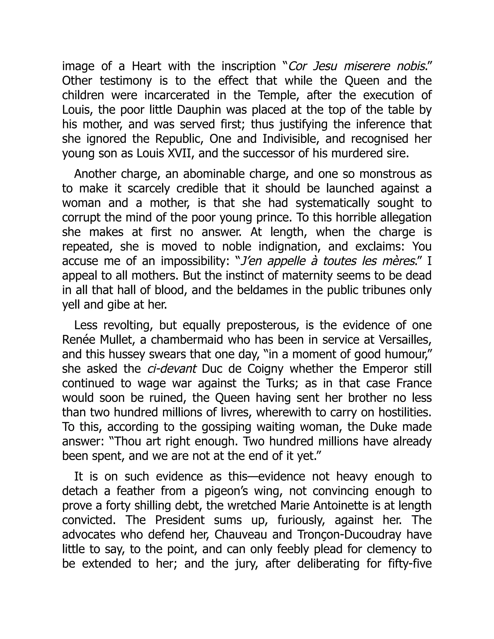 image of a Heart with the inscription “Cor Jesu miserere nobis.”
Other testimony is to the effect that while the Queen and the
children were incarcerated in the Temple, after the execution of
Louis, the poor little Dauphin was placed at the top of the table by
his mother, and was served first; thus justifying the inference that
she ignored the Republic, One and Indivisible, and recognised her
young son as Louis XVII, and the successor of his murdered sire.
Another charge, an abominable charge, and one so monstrous as
to make it scarcely credible that it should be launched against a
woman and a mother, is that she had systematically sought to
corrupt the mind of the poor young prince. To this horrible allegation
she makes at first no answer. At length, when the charge is
repeated, she is moved to noble indignation, and exclaims: You
accuse me of an impossibility: “J’en appelle à toutes les mères.” I
appeal to all mothers. But the instinct of maternity seems to be dead
in all that hall of blood, and the beldames in the public tribunes only
yell and gibe at her.
Less revolting, but equally preposterous, is the evidence of one
Renée Mullet, a chambermaid who has been in service at Versailles,
and this hussey swears that one day, “in a moment of good humour,”
she asked the ci-devant Duc de Coigny whether the Emperor still
continued to wage war against the Turks; as in that case France
would soon be ruined, the Queen having sent her brother no less
than two hundred millions of livres, wherewith to carry on hostilities.
To this, according to the gossiping waiting woman, the Duke made
answer: “Thou art right enough. Two hundred millions have already
been spent, and we are not at the end of it yet.”
It is on such evidence as this—evidence not heavy enough to
detach a feather from a pigeon’s wing, not convincing enough to
prove a forty shilling debt, the wretched Marie Antoinette is at length
convicted. The President sums up, furiously, against her. The
advocates who defend her, Chauveau and Tronçon-Ducoudray have
little to say, to the point, and can only feebly plead for clemency to
be extended to her; and the jury, after deliberating for fifty-five
 