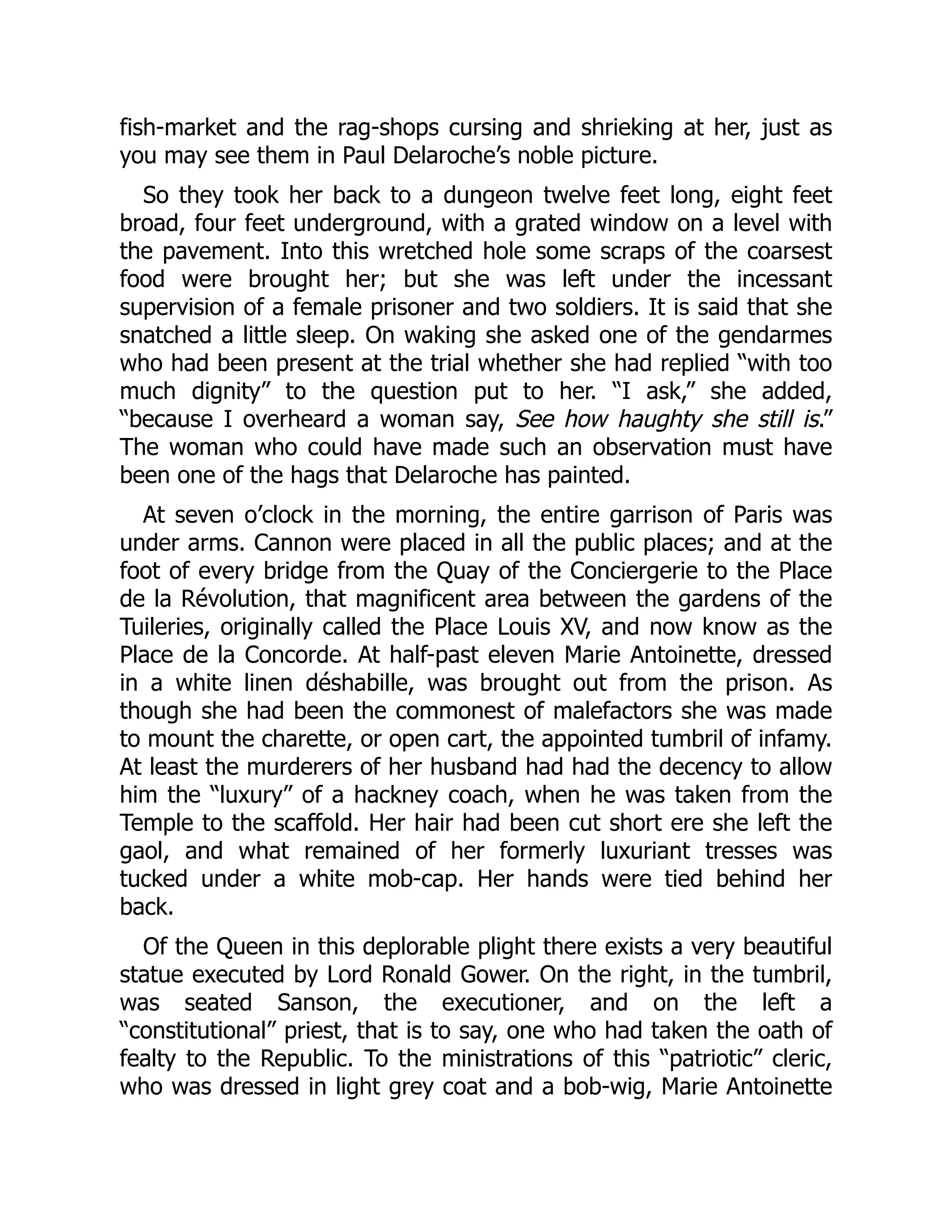 fish-market and the rag-shops cursing and shrieking at her, just as
you may see them in Paul Delaroche’s noble picture.
So they took her back to a dungeon twelve feet long, eight feet
broad, four feet underground, with a grated window on a level with
the pavement. Into this wretched hole some scraps of the coarsest
food were brought her; but she was left under the incessant
supervision of a female prisoner and two soldiers. It is said that she
snatched a little sleep. On waking she asked one of the gendarmes
who had been present at the trial whether she had replied “with too
much dignity” to the question put to her. “I ask,” she added,
“because I overheard a woman say, See how haughty she still is.”
The woman who could have made such an observation must have
been one of the hags that Delaroche has painted.
At seven o’clock in the morning, the entire garrison of Paris was
under arms. Cannon were placed in all the public places; and at the
foot of every bridge from the Quay of the Conciergerie to the Place
de la Révolution, that magnificent area between the gardens of the
Tuileries, originally called the Place Louis XV, and now know as the
Place de la Concorde. At half-past eleven Marie Antoinette, dressed
in a white linen déshabille, was brought out from the prison. As
though she had been the commonest of malefactors she was made
to mount the charette, or open cart, the appointed tumbril of infamy.
At least the murderers of her husband had had the decency to allow
him the “luxury” of a hackney coach, when he was taken from the
Temple to the scaffold. Her hair had been cut short ere she left the
gaol, and what remained of her formerly luxuriant tresses was
tucked under a white mob-cap. Her hands were tied behind her
back.
Of the Queen in this deplorable plight there exists a very beautiful
statue executed by Lord Ronald Gower. On the right, in the tumbril,
was seated Sanson, the executioner, and on the left a
“constitutional” priest, that is to say, one who had taken the oath of
fealty to the Republic. To the ministrations of this “patriotic” cleric,
who was dressed in light grey coat and a bob-wig, Marie Antoinette
 