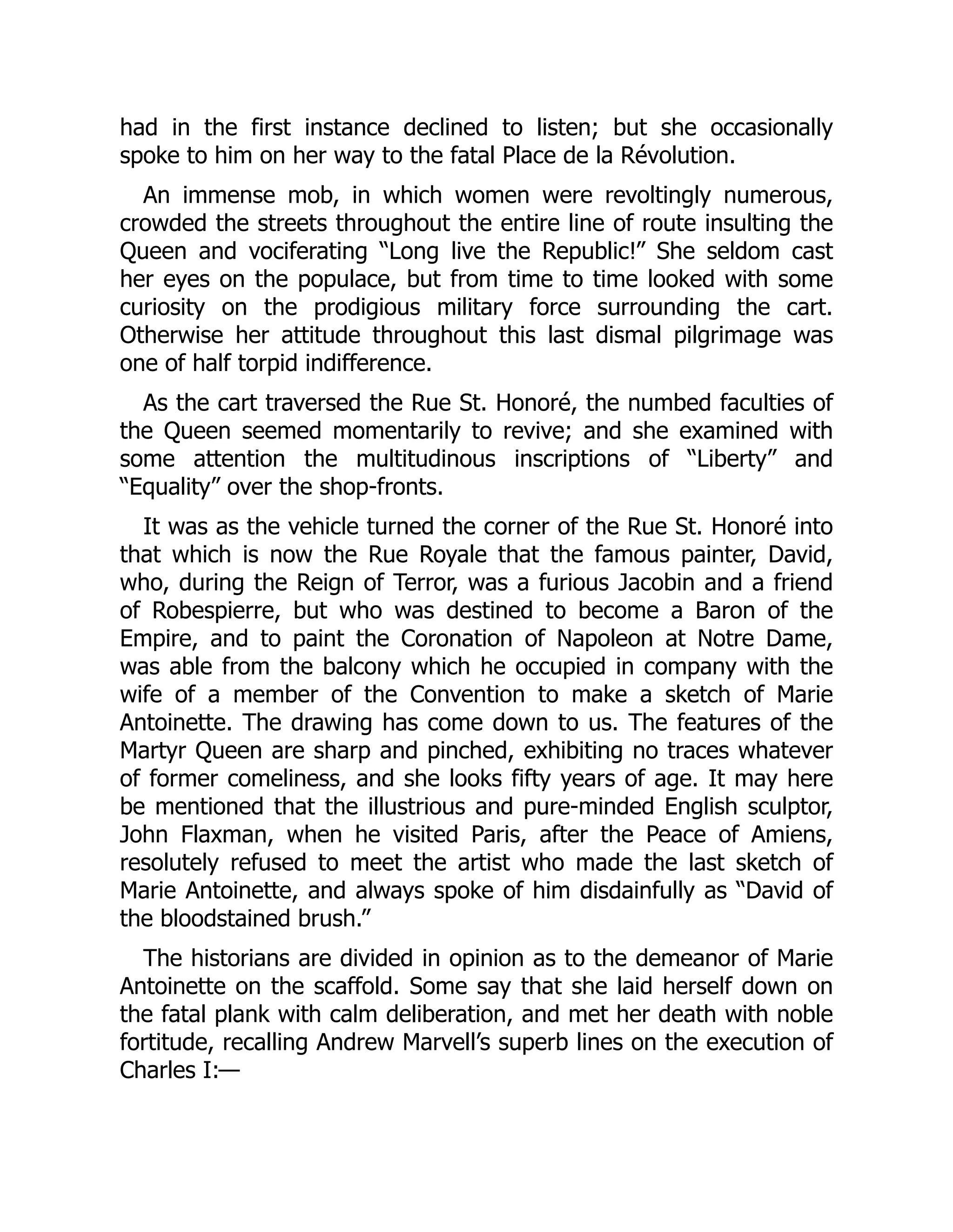 had in the first instance declined to listen; but she occasionally
spoke to him on her way to the fatal Place de la Révolution.
An immense mob, in which women were revoltingly numerous,
crowded the streets throughout the entire line of route insulting the
Queen and vociferating “Long live the Republic!” She seldom cast
her eyes on the populace, but from time to time looked with some
curiosity on the prodigious military force surrounding the cart.
Otherwise her attitude throughout this last dismal pilgrimage was
one of half torpid indifference.
As the cart traversed the Rue St. Honoré, the numbed faculties of
the Queen seemed momentarily to revive; and she examined with
some attention the multitudinous inscriptions of “Liberty” and
“Equality” over the shop-fronts.
It was as the vehicle turned the corner of the Rue St. Honoré into
that which is now the Rue Royale that the famous painter, David,
who, during the Reign of Terror, was a furious Jacobin and a friend
of Robespierre, but who was destined to become a Baron of the
Empire, and to paint the Coronation of Napoleon at Notre Dame,
was able from the balcony which he occupied in company with the
wife of a member of the Convention to make a sketch of Marie
Antoinette. The drawing has come down to us. The features of the
Martyr Queen are sharp and pinched, exhibiting no traces whatever
of former comeliness, and she looks fifty years of age. It may here
be mentioned that the illustrious and pure-minded English sculptor,
John Flaxman, when he visited Paris, after the Peace of Amiens,
resolutely refused to meet the artist who made the last sketch of
Marie Antoinette, and always spoke of him disdainfully as “David of
the bloodstained brush.”
The historians are divided in opinion as to the demeanor of Marie
Antoinette on the scaffold. Some say that she laid herself down on
the fatal plank with calm deliberation, and met her death with noble
fortitude, recalling Andrew Marvell’s superb lines on the execution of
Charles I:—
 