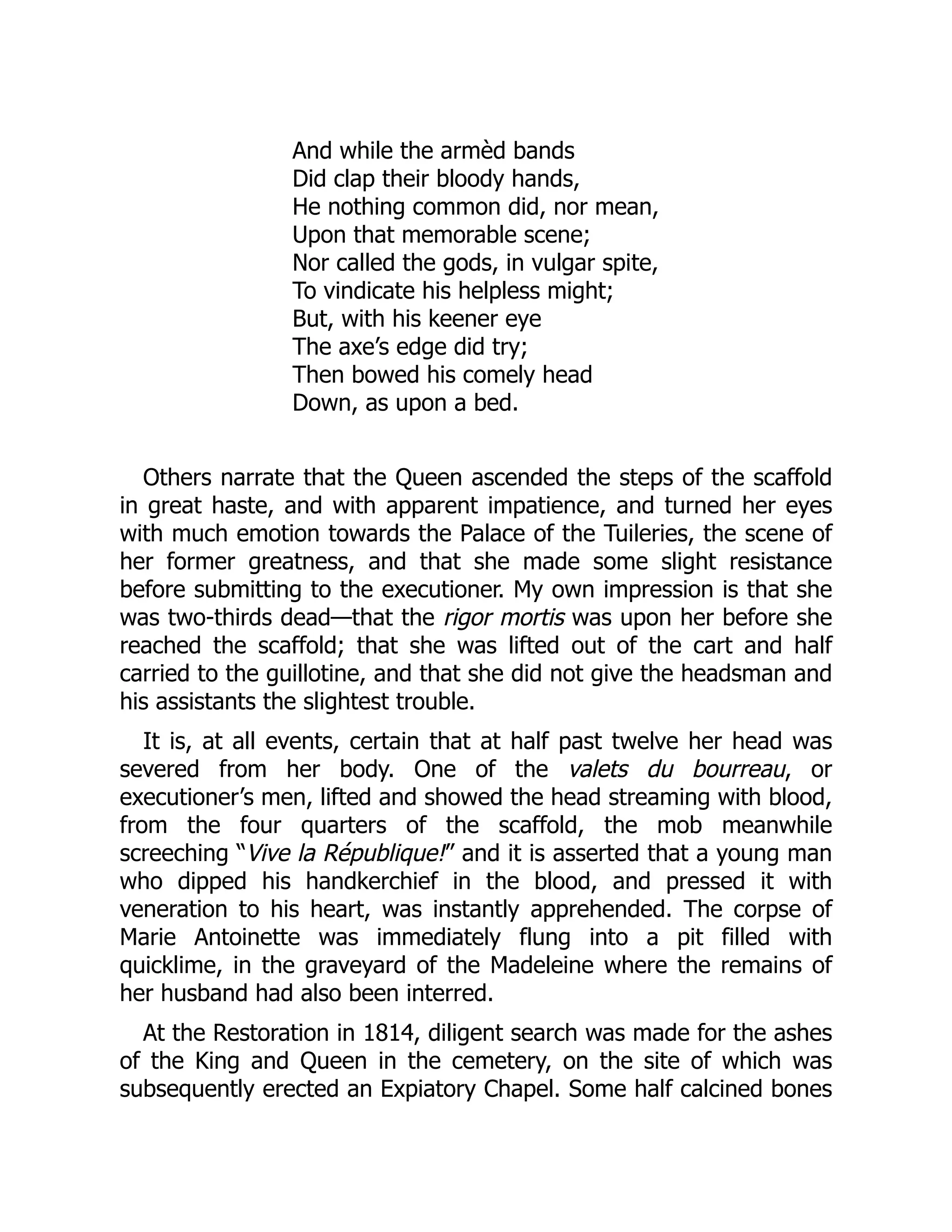 And while the armèd bands
Did clap their bloody hands,
He nothing common did, nor mean,
Upon that memorable scene;
Nor called the gods, in vulgar spite,
To vindicate his helpless might;
But, with his keener eye
The axe’s edge did try;
Then bowed his comely head
Down, as upon a bed.
Others narrate that the Queen ascended the steps of the scaffold
in great haste, and with apparent impatience, and turned her eyes
with much emotion towards the Palace of the Tuileries, the scene of
her former greatness, and that she made some slight resistance
before submitting to the executioner. My own impression is that she
was two-thirds dead—that the rigor mortis was upon her before she
reached the scaffold; that she was lifted out of the cart and half
carried to the guillotine, and that she did not give the headsman and
his assistants the slightest trouble.
It is, at all events, certain that at half past twelve her head was
severed from her body. One of the valets du bourreau, or
executioner’s men, lifted and showed the head streaming with blood,
from the four quarters of the scaffold, the mob meanwhile
screeching “Vive la République!” and it is asserted that a young man
who dipped his handkerchief in the blood, and pressed it with
veneration to his heart, was instantly apprehended. The corpse of
Marie Antoinette was immediately flung into a pit filled with
quicklime, in the graveyard of the Madeleine where the remains of
her husband had also been interred.
At the Restoration in 1814, diligent search was made for the ashes
of the King and Queen in the cemetery, on the site of which was
subsequently erected an Expiatory Chapel. Some half calcined bones
 