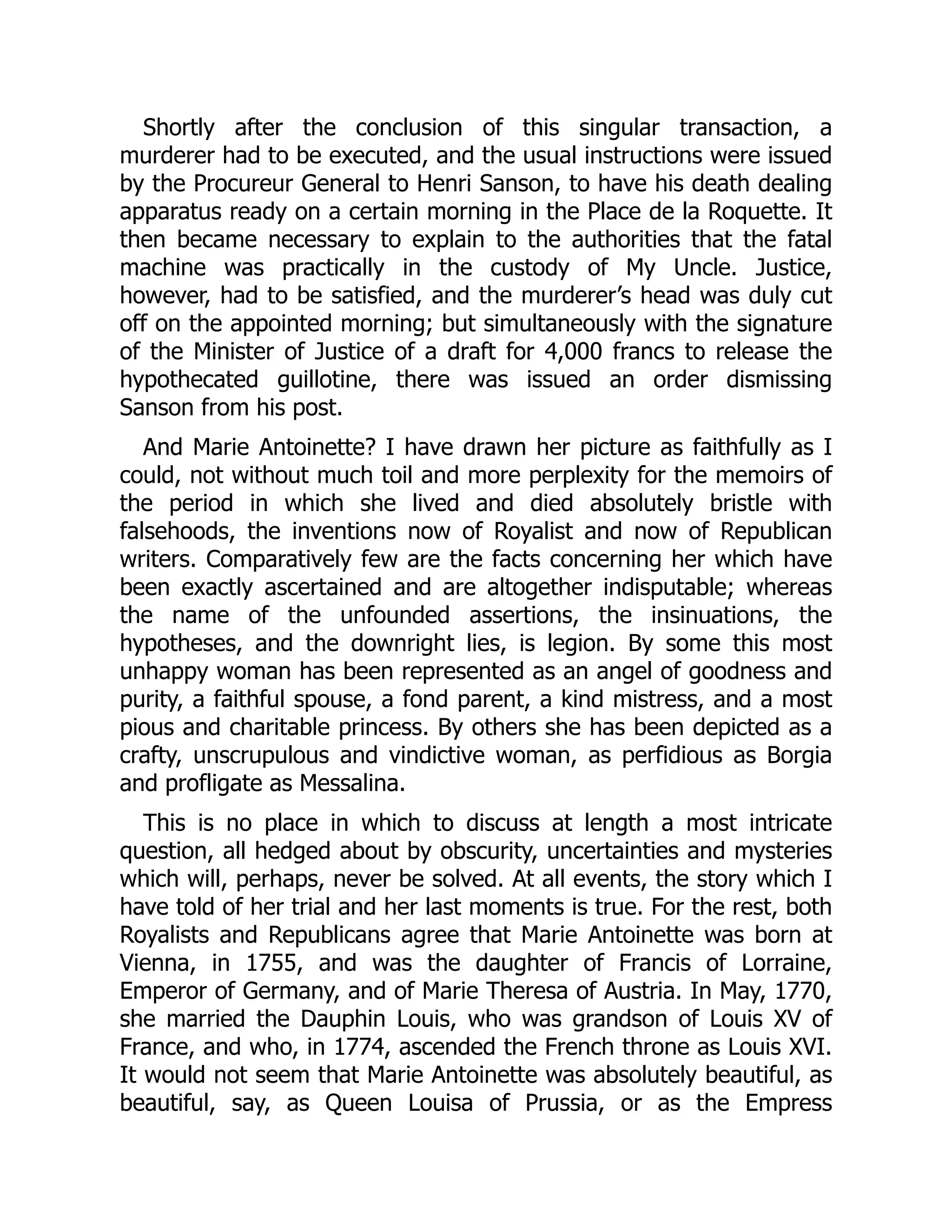 Shortly after the conclusion of this singular transaction, a
murderer had to be executed, and the usual instructions were issued
by the Procureur General to Henri Sanson, to have his death dealing
apparatus ready on a certain morning in the Place de la Roquette. It
then became necessary to explain to the authorities that the fatal
machine was practically in the custody of My Uncle. Justice,
however, had to be satisfied, and the murderer’s head was duly cut
off on the appointed morning; but simultaneously with the signature
of the Minister of Justice of a draft for 4,000 francs to release the
hypothecated guillotine, there was issued an order dismissing
Sanson from his post.
And Marie Antoinette? I have drawn her picture as faithfully as I
could, not without much toil and more perplexity for the memoirs of
the period in which she lived and died absolutely bristle with
falsehoods, the inventions now of Royalist and now of Republican
writers. Comparatively few are the facts concerning her which have
been exactly ascertained and are altogether indisputable; whereas
the name of the unfounded assertions, the insinuations, the
hypotheses, and the downright lies, is legion. By some this most
unhappy woman has been represented as an angel of goodness and
purity, a faithful spouse, a fond parent, a kind mistress, and a most
pious and charitable princess. By others she has been depicted as a
crafty, unscrupulous and vindictive woman, as perfidious as Borgia
and profligate as Messalina.
This is no place in which to discuss at length a most intricate
question, all hedged about by obscurity, uncertainties and mysteries
which will, perhaps, never be solved. At all events, the story which I
have told of her trial and her last moments is true. For the rest, both
Royalists and Republicans agree that Marie Antoinette was born at
Vienna, in 1755, and was the daughter of Francis of Lorraine,
Emperor of Germany, and of Marie Theresa of Austria. In May, 1770,
she married the Dauphin Louis, who was grandson of Louis XV of
France, and who, in 1774, ascended the French throne as Louis XVI.
It would not seem that Marie Antoinette was absolutely beautiful, as
beautiful, say, as Queen Louisa of Prussia, or as the Empress
 