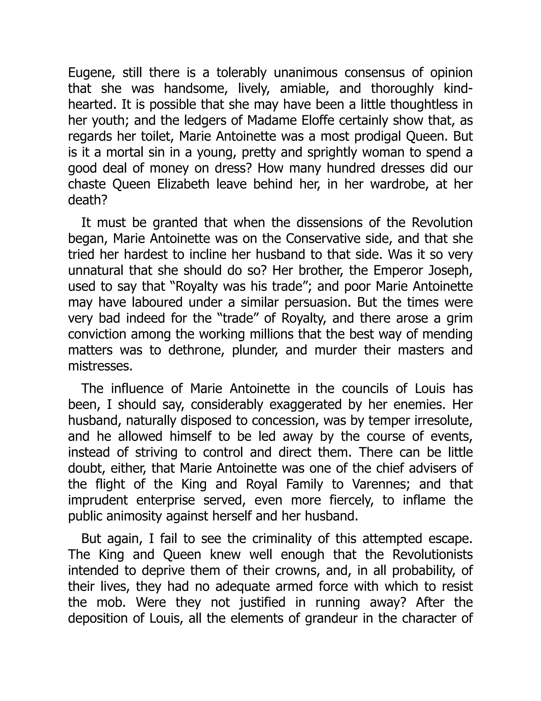 Eugene, still there is a tolerably unanimous consensus of opinion
that she was handsome, lively, amiable, and thoroughly kind-
hearted. It is possible that she may have been a little thoughtless in
her youth; and the ledgers of Madame Eloffe certainly show that, as
regards her toilet, Marie Antoinette was a most prodigal Queen. But
is it a mortal sin in a young, pretty and sprightly woman to spend a
good deal of money on dress? How many hundred dresses did our
chaste Queen Elizabeth leave behind her, in her wardrobe, at her
death?
It must be granted that when the dissensions of the Revolution
began, Marie Antoinette was on the Conservative side, and that she
tried her hardest to incline her husband to that side. Was it so very
unnatural that she should do so? Her brother, the Emperor Joseph,
used to say that “Royalty was his trade”; and poor Marie Antoinette
may have laboured under a similar persuasion. But the times were
very bad indeed for the “trade” of Royalty, and there arose a grim
conviction among the working millions that the best way of mending
matters was to dethrone, plunder, and murder their masters and
mistresses.
The influence of Marie Antoinette in the councils of Louis has
been, I should say, considerably exaggerated by her enemies. Her
husband, naturally disposed to concession, was by temper irresolute,
and he allowed himself to be led away by the course of events,
instead of striving to control and direct them. There can be little
doubt, either, that Marie Antoinette was one of the chief advisers of
the flight of the King and Royal Family to Varennes; and that
imprudent enterprise served, even more fiercely, to inflame the
public animosity against herself and her husband.
But again, I fail to see the criminality of this attempted escape.
The King and Queen knew well enough that the Revolutionists
intended to deprive them of their crowns, and, in all probability, of
their lives, they had no adequate armed force with which to resist
the mob. Were they not justified in running away? After the
deposition of Louis, all the elements of grandeur in the character of
 