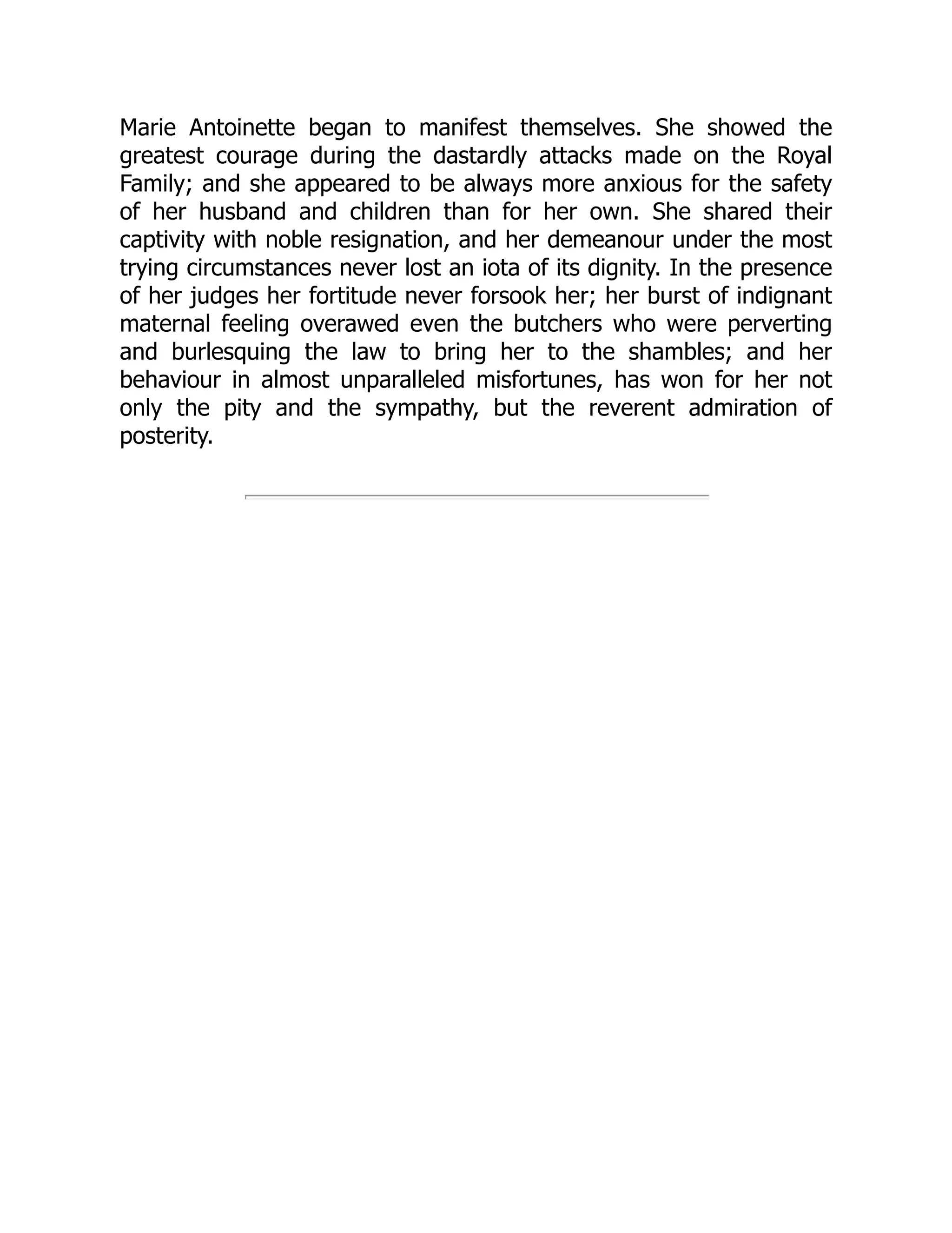 Marie Antoinette began to manifest themselves. She showed the
greatest courage during the dastardly attacks made on the Royal
Family; and she appeared to be always more anxious for the safety
of her husband and children than for her own. She shared their
captivity with noble resignation, and her demeanour under the most
trying circumstances never lost an iota of its dignity. In the presence
of her judges her fortitude never forsook her; her burst of indignant
maternal feeling overawed even the butchers who were perverting
and burlesquing the law to bring her to the shambles; and her
behaviour in almost unparalleled misfortunes, has won for her not
only the pity and the sympathy, but the reverent admiration of
posterity.
 