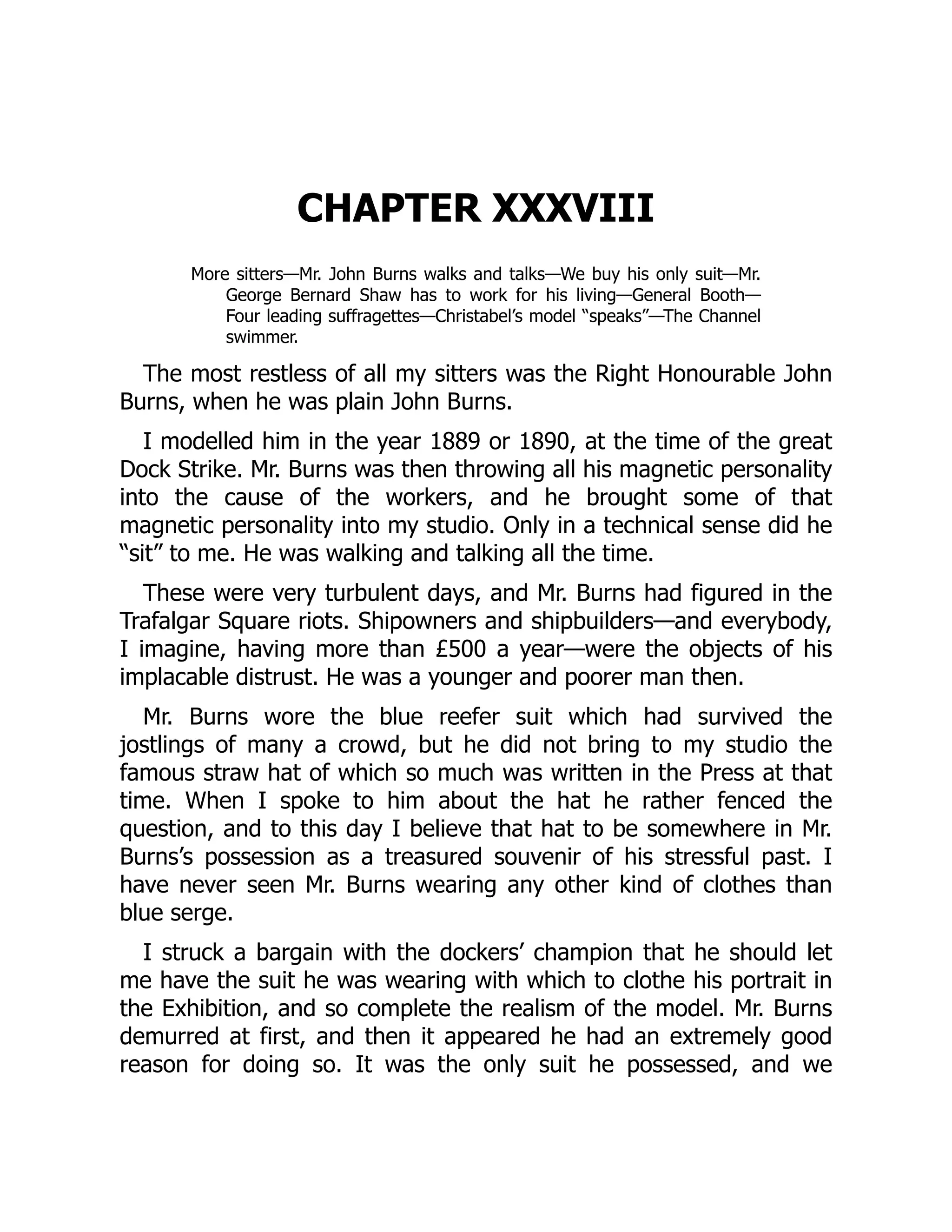 CHAPTER XXXVIII
More sitters—Mr. John Burns walks and talks—We buy his only suit—Mr.
George Bernard Shaw has to work for his living—General Booth—
Four leading suffragettes—Christabel’s model “speaks”—The Channel
swimmer.
The most restless of all my sitters was the Right Honourable John
Burns, when he was plain John Burns.
I modelled him in the year 1889 or 1890, at the time of the great
Dock Strike. Mr. Burns was then throwing all his magnetic personality
into the cause of the workers, and he brought some of that
magnetic personality into my studio. Only in a technical sense did he
“sit” to me. He was walking and talking all the time.
These were very turbulent days, and Mr. Burns had figured in the
Trafalgar Square riots. Shipowners and shipbuilders—and everybody,
I imagine, having more than £500 a year—were the objects of his
implacable distrust. He was a younger and poorer man then.
Mr. Burns wore the blue reefer suit which had survived the
jostlings of many a crowd, but he did not bring to my studio the
famous straw hat of which so much was written in the Press at that
time. When I spoke to him about the hat he rather fenced the
question, and to this day I believe that hat to be somewhere in Mr.
Burns’s possession as a treasured souvenir of his stressful past. I
have never seen Mr. Burns wearing any other kind of clothes than
blue serge.
I struck a bargain with the dockers’ champion that he should let
me have the suit he was wearing with which to clothe his portrait in
the Exhibition, and so complete the realism of the model. Mr. Burns
demurred at first, and then it appeared he had an extremely good
reason for doing so. It was the only suit he possessed, and we
 