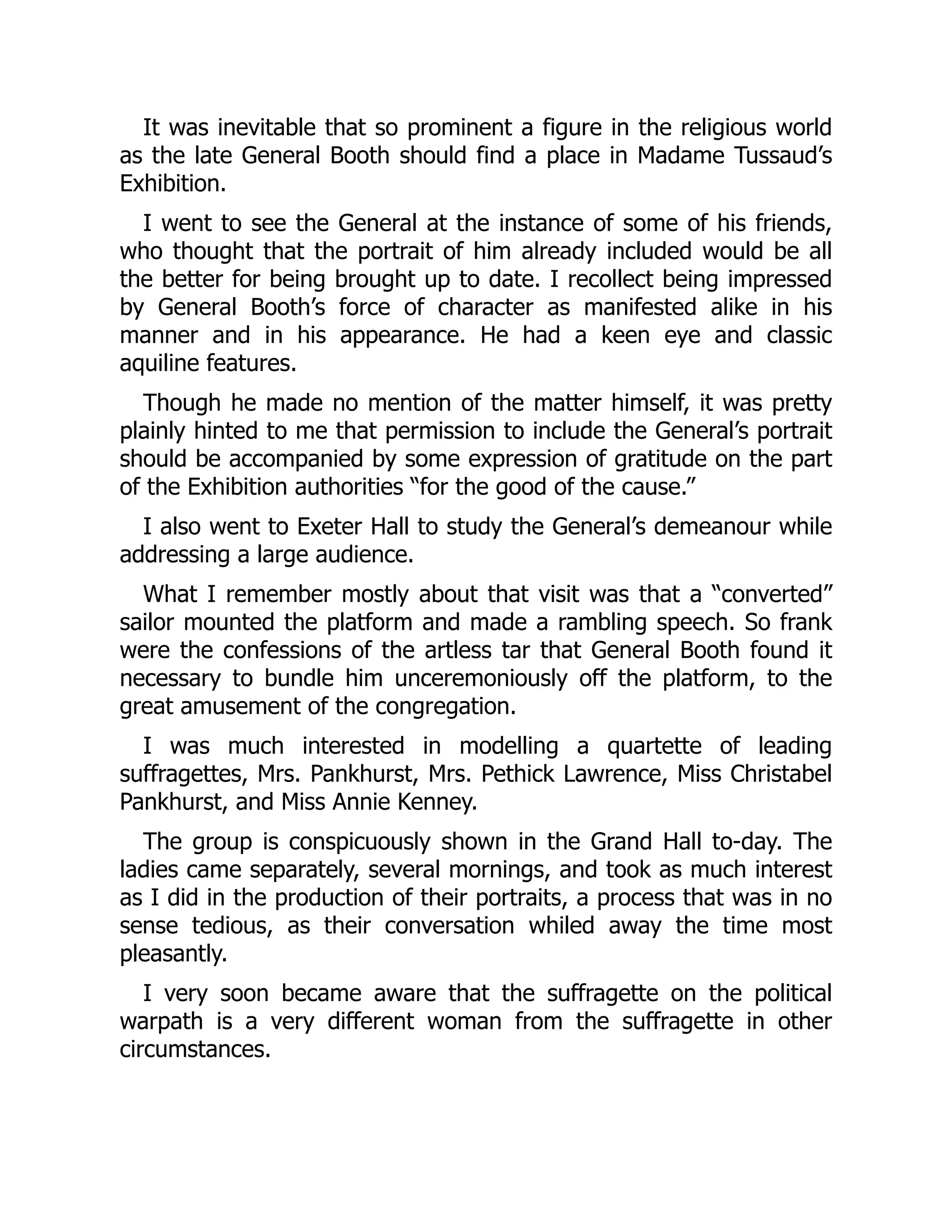 It was inevitable that so prominent a figure in the religious world
as the late General Booth should find a place in Madame Tussaud’s
Exhibition.
I went to see the General at the instance of some of his friends,
who thought that the portrait of him already included would be all
the better for being brought up to date. I recollect being impressed
by General Booth’s force of character as manifested alike in his
manner and in his appearance. He had a keen eye and classic
aquiline features.
Though he made no mention of the matter himself, it was pretty
plainly hinted to me that permission to include the General’s portrait
should be accompanied by some expression of gratitude on the part
of the Exhibition authorities “for the good of the cause.”
I also went to Exeter Hall to study the General’s demeanour while
addressing a large audience.
What I remember mostly about that visit was that a “converted”
sailor mounted the platform and made a rambling speech. So frank
were the confessions of the artless tar that General Booth found it
necessary to bundle him unceremoniously off the platform, to the
great amusement of the congregation.
I was much interested in modelling a quartette of leading
suffragettes, Mrs. Pankhurst, Mrs. Pethick Lawrence, Miss Christabel
Pankhurst, and Miss Annie Kenney.
The group is conspicuously shown in the Grand Hall to-day. The
ladies came separately, several mornings, and took as much interest
as I did in the production of their portraits, a process that was in no
sense tedious, as their conversation whiled away the time most
pleasantly.
I very soon became aware that the suffragette on the political
warpath is a very different woman from the suffragette in other
circumstances.
 