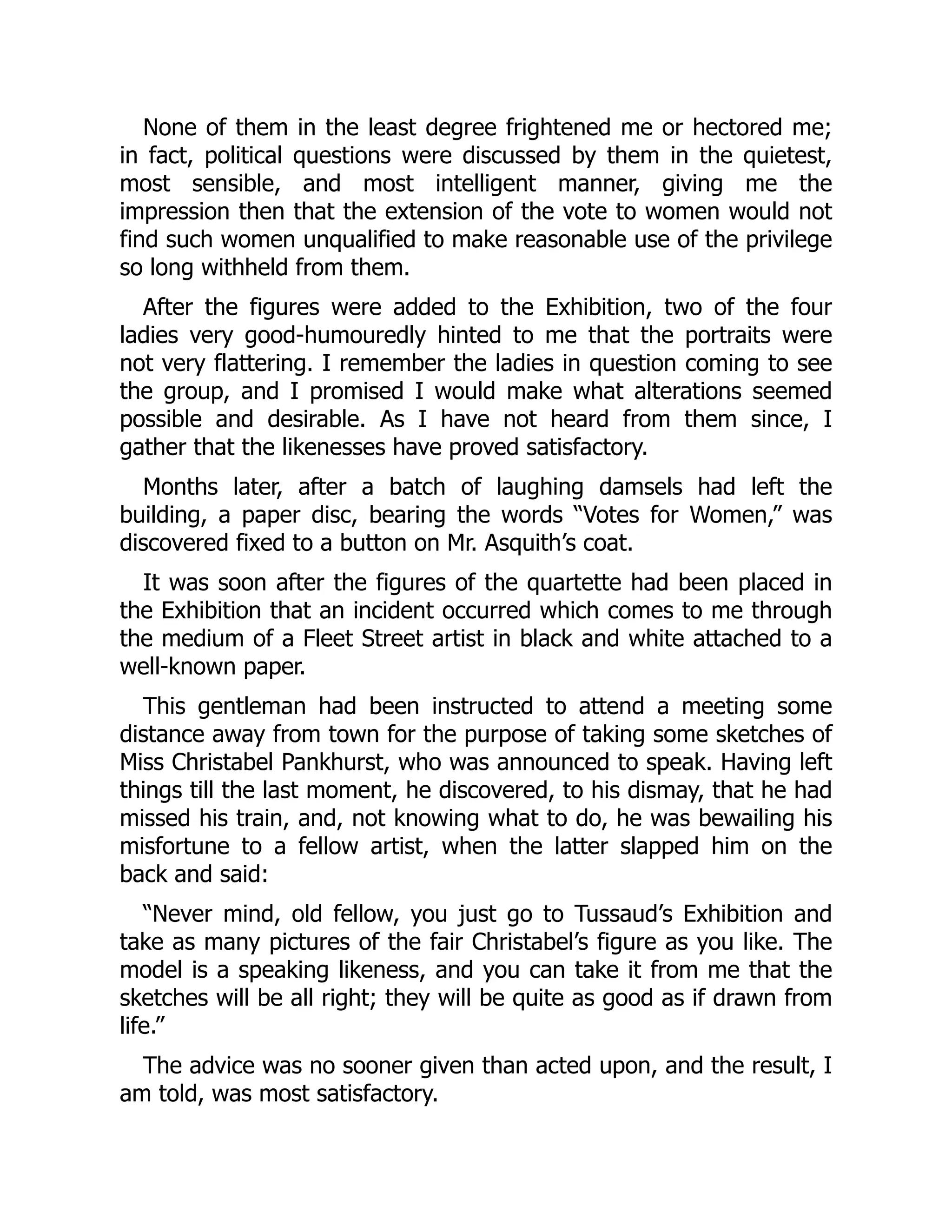 None of them in the least degree frightened me or hectored me;
in fact, political questions were discussed by them in the quietest,
most sensible, and most intelligent manner, giving me the
impression then that the extension of the vote to women would not
find such women unqualified to make reasonable use of the privilege
so long withheld from them.
After the figures were added to the Exhibition, two of the four
ladies very good-humouredly hinted to me that the portraits were
not very flattering. I remember the ladies in question coming to see
the group, and I promised I would make what alterations seemed
possible and desirable. As I have not heard from them since, I
gather that the likenesses have proved satisfactory.
Months later, after a batch of laughing damsels had left the
building, a paper disc, bearing the words “Votes for Women,” was
discovered fixed to a button on Mr. Asquith’s coat.
It was soon after the figures of the quartette had been placed in
the Exhibition that an incident occurred which comes to me through
the medium of a Fleet Street artist in black and white attached to a
well-known paper.
This gentleman had been instructed to attend a meeting some
distance away from town for the purpose of taking some sketches of
Miss Christabel Pankhurst, who was announced to speak. Having left
things till the last moment, he discovered, to his dismay, that he had
missed his train, and, not knowing what to do, he was bewailing his
misfortune to a fellow artist, when the latter slapped him on the
back and said:
“Never mind, old fellow, you just go to Tussaud’s Exhibition and
take as many pictures of the fair Christabel’s figure as you like. The
model is a speaking likeness, and you can take it from me that the
sketches will be all right; they will be quite as good as if drawn from
life.”
The advice was no sooner given than acted upon, and the result, I
am told, was most satisfactory.
 