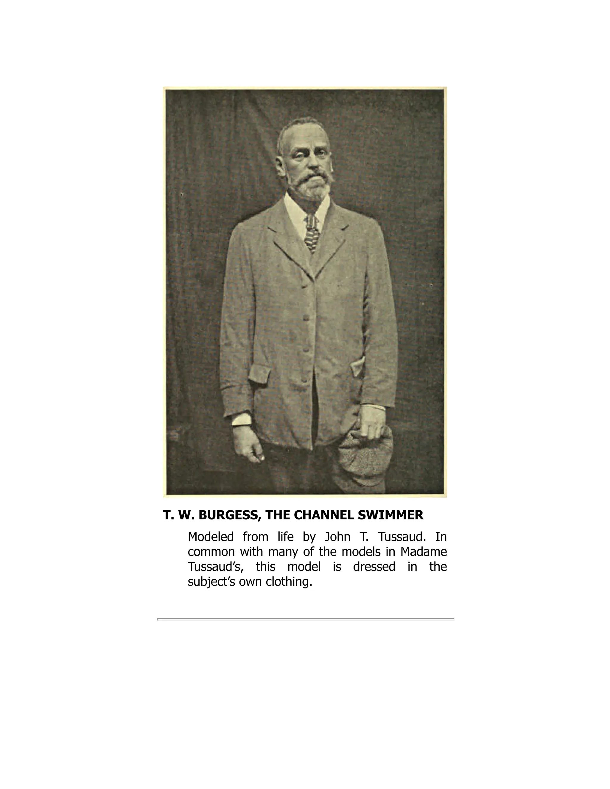 T. W. BURGESS, THE CHANNEL SWIMMER
Modeled from life by John T. Tussaud. In
common with many of the models in Madame
Tussaud’s, this model is dressed in the
subject’s own clothing.
 